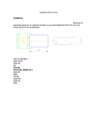 LABORATORIO DE CNC
EJEMPLO:
Barrenar la
siguiente pieza de un material de latón a una profundidad de 40.0 mm con una
broca de 22.0 mm de diàmetro.
CHUCK
50.0
22.0
G97 S1446 M03
G00 T0101
G00 X0.
Z2.
G74 R2.
G74 Z-40. Q5000 F0.1
G00 Z5.
M05
T0100
G28 W0.
G28 U0.
M30
 