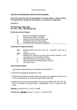 LABORATORIO DE CNC
G76 CICLO DE ROSCADO DE MULTIPLES PASADAS
Este ciclo nos sirve para el mecanizado de roscas rectas y roscas cònicas,
su programaciòn requiere de dos bloques, su sintaxis es la siguiente.
FORMATO:
G76 P(n) (r) (a) Q(id) R(m)
G76 X/U__ Z/W__ R(i) P(k) Q(c) F(f)
Donde para primer bloque:
n Numero de pasadas de acabado.
r Distancia del chaflán de salida.
a Ángulo de la punta de la herramienta.
id Profundidad de la primera pasada.
m Excedente para la pasada de acabado.
Donde para el segundo bloque:
X/U Posicionamiento final en el eje "X" o diámetro menor de la
rosca.
Z/W Longitud de rosca.
i Diferencia de radios de la rosca (para roscas cónicas). Si i=0,
se ejecuta una rosca cilíndrica normal.
k Altura del hilo de la rosca (valor en radio).
c Valor del primer corte (valor radial y positivo).
f Paso de la rosca .
Para el primer bloque.
n, r y a son especificaciones simultaneas en la dirección P.
n: Numero de pasadas de acabado (01 a 99).
r: Distancia del chaflán de salida. Este valor puede ser establecido desde 0.0 a
9.9 en incrementos de 0.1 (numero de dos cifras de 00 a 99).
a: Angulo de la punta de la herramienta. Seis tipos de ángulos, 80º, 60º, 55º, 30º,
29º y 0º pueden ser seleccionados y especificados con un número de dos
cifras.
Ejemplo: Cuando n = 2, r = 1.2 y a = 60º
Se indicará: P021260 (02 por n 2, 12 por 1.2 y 60 por 60º)
 