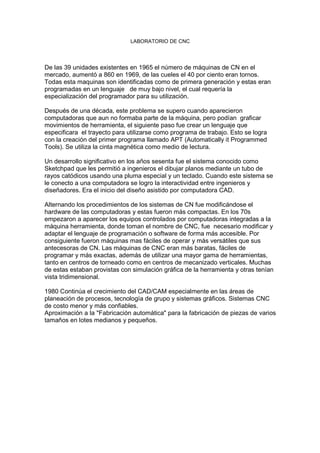 LABORATORIO DE CNC
De las 39 unidades existentes en 1965 el número de máquinas de CN en el
mercado, aumentó a 860 en 1969, de las cueles el 40 por ciento eran tornos.
Todas esta maquinas son identificadas como de primera generación y estas eran
programadas en un lenguaje de muy bajo nivel, el cual requería la
especialización del programador para su utilización.
Después de una década, este problema se supero cuando aparecieron
computadoras que aun no formaba parte de la máquina, pero podían graficar
movimientos de herramienta, el siguiente paso fue crear un lenguaje que
especificara el trayecto para utilizarse como programa de trabajo. Esto se logra
con la creación del primer programa llamado APT (Automatically it Programmed
Tools). Se utiliza la cinta magnética como medio de lectura.
Un desarrollo significativo en los años sesenta fue el sistema conocido como
Sketchpad que les permitió a ingenieros el dibujar planos mediante un tubo de
rayos catódicos usando una pluma especial y un teclado. Cuando este sistema se
le conecto a una computadora se logro la interactividad entre ingenieros y
diseñadores. Era el inicio del diseño asistido por computadora CAD.
Alternando los procedimientos de los sistemas de CN fue modificándose el
hardware de las computadoras y estas fueron más compactas. En los 70s
empezaron a aparecer los equipos controlados por computadoras integradas a la
máquina herramienta, donde toman el nombre de CNC, fue necesario modificar y
adaptar el lenguaje de programación o software de forma más accesible. Por
consiguiente fueron máquinas mas fáciles de operar y más versátiles que sus
antecesoras de CN. Las máquinas de CNC eran más baratas, fáciles de
programar y más exactas, además de utilizar una mayor gama de herramientas,
tanto en centros de torneado como en centros de mecanizado verticales. Muchas
de estas estaban provistas con simulación gráfica de la herramienta y otras tenían
vista tridimensional.
1980 Continúa el crecimiento del CAD/CAM especialmente en las áreas de
planeación de procesos, tecnología de grupo y sistemas gráficos. Sistemas CNC
de costo menor y más confiables.
Aproximación a la "Fabricación automática" para la fabricación de piezas de varios
tamaños en lotes medianos y pequeños.
 
