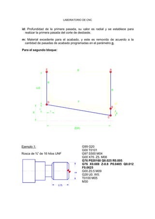 LABORATORIO DE CNC
id: Profundidad de la primera pasada, su valor es radial y se establece para
realizar la primera pasada del corte de desbaste.
m: Material excedente para el acabado, y este es removido de acuerdo a la
cantidad de pasadas de acabado programadas en el parámetro n.
Para el segundo bloque:
Ejemplo 1:
Rosca de ¾” de 16 hilos UNF
0.7
0.75
G99 G20
G00 T0101
G97 S500 M04
G00 X70. Z5. M08
G76 P020160 Q0.025 R0.005
G76 X0.669 Z-0.8 P0.0405 Q0.012
F0.0625
G00 Z0.5 M09
G28 U0. W0.
T0100 M05
M30
Z(W)
X
i
U/2
D
r
R
F
E R
B
C
k
id
R
A
 