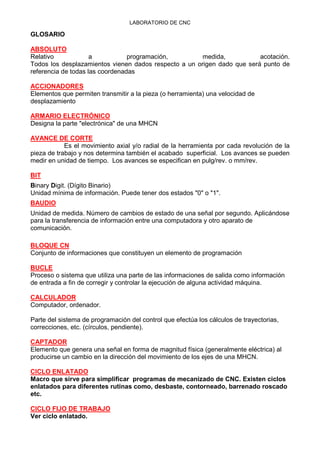 LABORATORIO DE CNC
GLOSARIO
ABSOLUTO
Relativo a programación, medida, acotación.
Todos los desplazamientos vienen dados respecto a un origen dado que será punto de
referencia de todas las coordenadas
ACCIONADORES
Elementos que permiten transmitir a la pieza (o herramienta) una velocidad de
desplazamiento
ARMARIO ELECTRÓNICO
Designa la parte "electrónica" de una MHCN
AVANCE DE CORTE
Es el movimiento axial y/o radial de la herramienta por cada revolución de la
pieza de trabajo y nos determina también el acabado superficial. Los avances se pueden
medir en unidad de tiempo. Los avances se especifican en pulg/rev. o mm/rev.
BIT
Binary Digit. (Dígito Binario)
Unidad mínima de información. Puede tener dos estados "0" o "1".
BAUDIO
Unidad de medida. Número de cambios de estado de una señal por segundo. Aplicándose
para la transferencia de información entre una computadora y otro aparato de
comunicación.
BLOQUE CN
Conjunto de informaciones que constituyen un elemento de programación
BUCLE
Proceso o sistema que utiliza una parte de las informaciones de salida como información
de entrada a fin de corregir y controlar la ejecución de alguna actividad máquina.
CALCULADOR
Computador, ordenador.
Parte del sistema de programación del control que efectúa los cálculos de trayectorias,
correcciones, etc. (círculos, pendiente).
CAPTADOR
Elemento que genera una señal en forma de magnitud física (generalmente eléctrica) al
producirse un cambio en la dirección del movimiento de los ejes de una MHCN.
CICLO ENLATADO
Macro que sirve para simplificar programas de mecanizado de CNC. Existen ciclos
enlatados para diferentes rutinas como, desbaste, contorneado, barrenado roscado
etc.
CICLO FIJO DE TRABAJO
Ver ciclo enlatado.
 