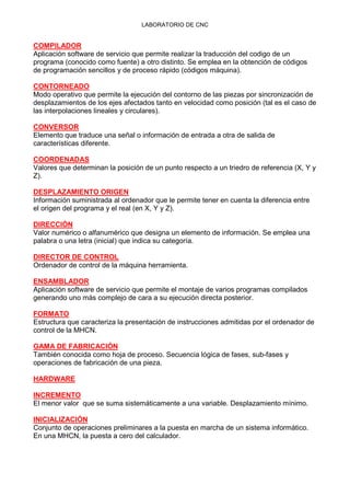 LABORATORIO DE CNC
COMPILADOR
Aplicación software de servicio que permite realizar la traducción del codigo de un
programa (conocido como fuente) a otro distinto. Se emplea en la obtención de códigos
de programación sencillos y de proceso rápido (códigos máquina).
CONTORNEADO
Modo operativo que permite la ejecución del contorno de las piezas por sincronización de
desplazamientos de los ejes afectados tanto en velocidad como posición (tal es el caso de
las interpolaciones lineales y circulares).
CONVERSOR
Elemento que traduce una señal o información de entrada a otra de salida de
características diferente.
COORDENADAS
Valores que determinan la posición de un punto respecto a un triedro de referencia (X, Y y
Z).
DESPLAZAMIENTO ORIGEN
Información suministrada al ordenador que le permite tener en cuenta la diferencia entre
el origen del programa y el real (en X, Y y Z).
DIRECCIÓN
Valor numérico o alfanumérico que designa un elemento de información. Se emplea una
palabra o una letra (inicial) que indica su categoría.
DIRECTOR DE CONTROL
Ordenador de control de la máquina herramienta.
ENSAMBLADOR
Aplicación software de servicio que permite el montaje de varios programas compilados
generando uno más complejo de cara a su ejecución directa posterior.
FORMATO
Estructura que caracteriza la presentación de instrucciones admitidas por el ordenador de
control de la MHCN.
GAMA DE FABRICACIÓN
También conocida como hoja de proceso. Secuencia lógica de fases, sub-fases y
operaciones de fabricación de una pieza.
HARDWARE
INCREMENTO
El menor valor que se suma sistemáticamente a una variable. Desplazamiento mínimo.
INICIALIZACIÓN
Conjunto de operaciones preliminares a la puesta en marcha de un sistema informático.
En una MHCN, la puesta a cero del calculador.
 