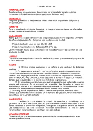 LABORATORIO DE CNC
INTERPOLACIÓN
Desplazamiento en coordenadas determinado por el calculador para trayectorias
circulares u oblicuas (desplazamientos conjugados de varios ejes).
INTERPRETE
Programa que efectúa la interpretación línea a línea de un programa no compilado o
programa fuente.
INTERFAZ
Órgano situado entre el director de control y la máquina herramienta que transforma las
señales de control en señales de potencia.
ISOSTATISMO
Teoría que define la posición relativa de una pieza (supuesta móvil) respecto a un triedro
de referencia (supuesto fijo) definiendo seis condiciones de libertad:
2.Tres de traslación sobre los ejes OX, OY y OZ.
3.Tres de rotación alrededor de los ejes OX, OY y OZ.
La inmovilización de una pieza (a fabricar) será "isostática" cuando se suprimen los seis
grados de libertad.
LISTADO
Documento mecanografiado o transcrito mediante impresora que contiene el programa de
la pieza a fabricar.
MACRO
El término implica sustitución, y se refiere a una cantidad de distancias
técnicas:
(1) En programas de aplicación, una pequeña rutina, escritura, que automatiza
operaciones normalmente activadas seleccionando menús o introduciendo una orden
cada vez. Los lenguajes de macros pueden incluir controles de programación comunes,
como IF THEN, GOTO y DO WHILE. Para ejecutarlo, al macro se le asigna un comando
de tecla que es sustituido por el macro cuando la tecla es presionada.
(2) En lenguajes ensambladores, una subrutina prescrita que es llamada en varios
lugares del programa. En el momento de ensamblar, las llamadas al macro son
sustituidas ya sea por la subrutina completa o por una serie de instrucciones que derivan
a la subrutina. El equivalente en lenguajes de alto nivel se llama función.
(3) En el lenguaje de programación dBASE, una variable que hace referencia a otra
variable que realmente contiene el dato. En el momento de ejecución, la variable macro
es sustituida por la variable del dato.
MANDRINADO.
La diferencia con el proceso de torneado, es que existe la condición de que la
geometría de la pieza sea tubular, esto es, que su núcleo o diámetro interior sea la zona
donde se realice el proceso de maquinado, en lugar de la superficie exterior del mismo.
Las características de esta operación, modifican sensiblemente el tipo de porta
herramientas y herramientas que se utilizan para este trabajo.
MEMORIA RESIDENTE
Dispositivo digital que permite conservar y restituir las informaciones destinadas a ser
tratadas por el calculador.
 