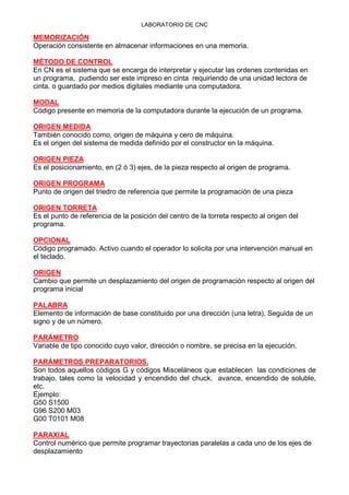 LABORATORIO DE CNC
MEMORIZACIÓN
Operación consistente en almacenar informaciones en una memoria.
MÉTODO DE CONTROL
En CN es el sistema que se encarga de interpretar y ejecutar las ordenes contenidas en
un programa, pudiendo ser este impreso en cinta requiriendo de una unidad lectora de
cinta. o guardado por medios digitales mediante una computadora.
MODAL
Código presente en memoria de la computadora durante la ejecución de un programa.
ORIGEN MEDIDA
También conocido como, origen de máquina y cero de máquina.
Es el origen del sistema de medida definido por el constructor en la máquina.
ORIGEN PIEZA
Es el posicionamiento, en (2 ó 3) ejes, de la pieza respecto al origen de programa.
ORIGEN PROGRAMA
Punto de origen del triedro de referencia que permite la programación de una pieza
ORIGEN TORRETA
Es el punto de referencia de la posición del centro de la torreta respecto al origen del
programa.
OPCIONAL
Código programado. Activo cuando el operador lo solicita por una intervención manual en
el teclado.
ORIGEN
Cambio que permite un desplazamiento del origen de programación respecto al origen del
programa inicial
PALABRA
Elemento de información de base constituido por una dirección (una letra). Seguida de un
signo y de un número.
PARÁMETRO
Variable de tipo conocido cuyo valor, dirección o nombre, se precisa en la ejecución.
PARÁMETROS PREPARATORIOS.
Son todos aquellos códigos G y códigos Misceláneos que establecen las condiciones de
trabajo, tales como la velocidad y encendido del chuck, avance, encendido de soluble,
etc.
Ejemplo:
G50 S1500
G96 S200 M03
G00 T0101 M08
PARAXIAL
Control numérico que permite programar trayectorias paralelas a cada uno de los ejes de
desplazamiento
 