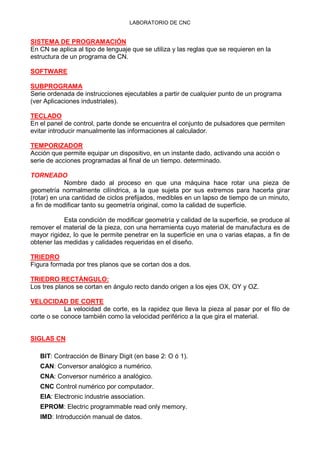 LABORATORIO DE CNC
SISTEMA DE PROGRAMACIÓN
En CN se aplica al tipo de lenguaje que se utiliza y las reglas que se requieren en la
estructura de un programa de CN.
SOFTWARE
SUBPROGRAMA
Serie ordenada de instrucciones ejecutables a partir de cualquier punto de un programa
(ver Aplicaciones industriales).
TECLADO
En el panel de control, parte donde se encuentra el conjunto de pulsadores que permiten
evitar introducir manualmente las informaciones al calculador.
TEMPORIZADOR
Acción que permite equipar un dispositivo, en un instante dado, activando una acción o
serie de acciones programadas al final de un tiempo. determinado.
TORNEADO
Nombre dado al proceso en que una máquina hace rotar una pieza de
geometría normalmente cilíndrica, a la que sujeta por sus extremos para hacerla girar
(rotar) en una cantidad de ciclos prefijados, medibles en un lapso de tiempo de un minuto,
a fin de modificar tanto su geometría original, como la calidad de superficie.
Esta condición de modificar geometría y calidad de la superficie, se produce al
remover el material de la pieza, con una herramienta cuyo material de manufactura es de
mayor rigidez, lo que le permite penetrar en la superficie en una o varias etapas, a fin de
obtener las medidas y calidades requeridas en el diseño.
TRIEDRO
Figura formada por tres planos que se cortan dos a dos.
TRIEDRO RECTÁNGULO:
Los tres planos se cortan en ángulo recto dando origen a los ejes OX, OY y OZ.
VELOCIDAD DE CORTE
La velocidad de corte, es la rapidez que lleva la pieza al pasar por el filo de
corte o se conoce también como la velocidad periférico a la que gira el material.
SIGLAS CN
BIT: Contracción de Binary Digit (en base 2: O ó 1).
CAN: Conversor analógico a numérico.
CNA: Conversor numérico a analógico.
CNC Control numérico por computador.
EIA: Electronic industrie association.
EPROM: Electric programmable read only memory.
IMD: Introducción manual de datos.
 