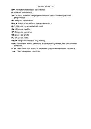 LABORATORIO DE CNC
ISO: International standards organization.
IT: Intervalo de tolerancia.
JOG: Control numérico de ejes permitiendo un desplazamiento por saltos
programados.
MH: Máquina herramienta.
MHCN: Máquina herramienta de control numérico.
MHT: Máquina herramienta tradicional.
OM: Origen de medida.
OP: Origen de programa.
OT: Origen de torreta.
PO: Origen de pieza.
PROM: Programmable read only memory.
RAM: Memoria de lectura y escritura. En ella puede grabarse, leer o modificar su
contenido.
ROM: Memoria de sólo lectura. Contiene los programas del director de control.
TOM: Toma de orígenes de medida.
 