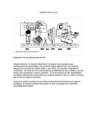 LABORATORIO DE CNC
Expansión de las aplicaciones del CN.
Desde entonces, la industria electrónica ha estado muy ocupada, pues
primeramente se desarrollaron los primeros bulbos electrónicos en miniatura,
después los circuitos de estado sólido y, por último, los circuitos integrados o
modulares. Con esto se ha incrementado la confiabilidad de los controles y se han
hecho más compactos y menos costosos. Al mismo tiempo se han desarrollado
complejos sistemas de control para que realicen trabajos y lleven a cabo funciones
que nunca se creyeron posibles.
Aunque el control numérico no ha tenido el crecimiento fenomenal que algunos
predijeron, la mayoría estarán de acuerdo en que ha gozado de un ascenso
razonablemente rápido.
 