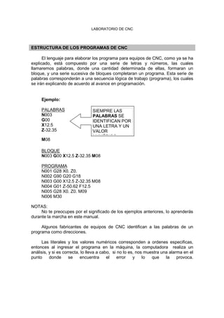 LABORATORIO DE CNC
ESTRUCTURA DE LOS PROGRAMAS DE CNC
El lenguaje para elaborar los programa para equipos de CNC, como ya se ha
explicado, está compuesto por una serie de letras y números, las cuales
llamaremos palabras, donde una cantidad determinada de ellas, formaran un
bloque, y una serie sucesiva de bloques completaran un programa. Esta serie de
palabras corresponderán a una secuencia lógica de trabajo (programa), los cuales
se irán explicando de acuerdo al avance en programación.
Ejemplo:
PALABRAS
N003
G00
X12.5
Z-32.35
M08
BLOQUE
N003 G00 X12.5 Z-32.35 M08
PROGRAMA
N001 G28 X0. Z0.
N002 G90 G20 G18
N003 G00 X12.5 Z-32.35 M08
N004 G01 Z-50.62 F12.5
N005 G28 X0. Z0. M09
N006 M30
NOTAS:
No te preocupes por el significado de los ejemplos anteriores, lo aprenderás
durante la marcha en este manual.
Algunos fabricantes de equipos de CNC identifican a las palabras de un
programa como direcciones.
Las literales y los valores numéricos corresponden a ordenes especificas,
entonces al ingresar el programa en la máquina, la computadora realiza un
análisis, y si es correcta, lo lleva a cabo, si no lo es, nos muestra una alarma en el
punto donde se encuentra el error y lo que la provoca.
SIEMPRE LAS
PALABRAS SE
IDENTIFICAN POR
UNA LETRA Y UN
VALOR
NUMÈRICO
 