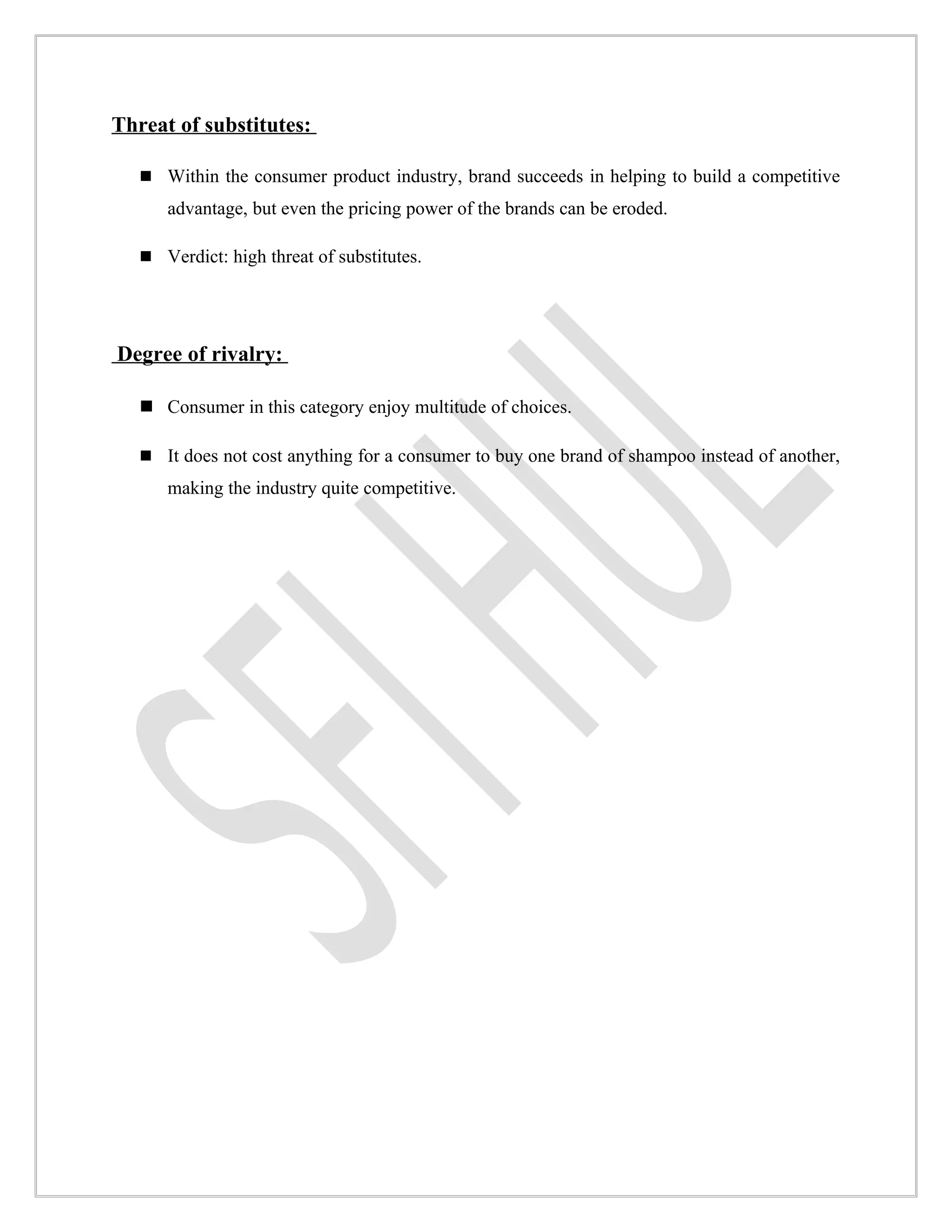 Threat of substitutes:

    Within the consumer product industry, brand succeeds in helping to build a competitive
      advantage, but even the pricing power of the brands can be eroded.

    Verdict: high threat of substitutes.




Degree of rivalry:

    Consumer in this category enjoy multitude of choices.

    It does not cost anything for a consumer to buy one brand of shampoo instead of another,
      making the industry quite competitive.
 