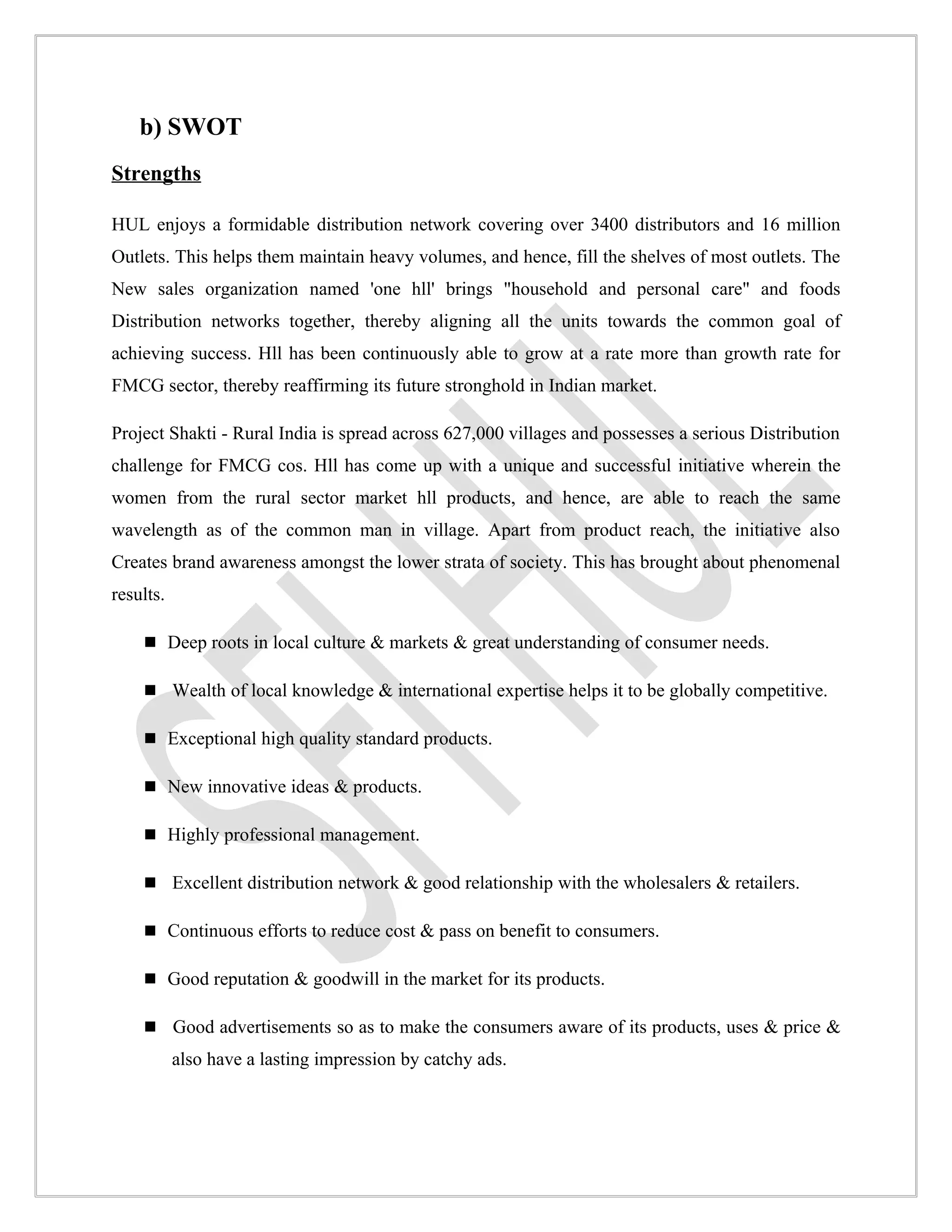 b) SWOT
Strengths

HUL enjoys a formidable distribution network covering over 3400 distributors and 16 million
Outlets. This helps them maintain heavy volumes, and hence, fill the shelves of most outlets. The
New sales organization named 'one hll' brings "household and personal care" and foods
Distribution networks together, thereby aligning all the units towards the common goal of
achieving success. Hll has been continuously able to grow at a rate more than growth rate for
FMCG sector, thereby reaffirming its future stronghold in Indian market.

Project Shakti - Rural India is spread across 627,000 villages and possesses a serious Distribution
challenge for FMCG cos. Hll has come up with a unique and successful initiative wherein the
women from the rural sector market hll products, and hence, are able to reach the same
wavelength as of the common man in village. Apart from product reach, the initiative also
Creates brand awareness amongst the lower strata of society. This has brought about phenomenal
results.

     Deep roots in local culture & markets & great understanding of consumer needs.

     Wealth of local knowledge & international expertise helps it to be globally competitive.

     Exceptional high quality standard products.

     New innovative ideas & products.

     Highly professional management.

     Excellent distribution network & good relationship with the wholesalers & retailers.

     Continuous efforts to reduce cost & pass on benefit to consumers.

     Good reputation & goodwill in the market for its products.

     Good advertisements so as to make the consumers aware of its products, uses & price &
           also have a lasting impression by catchy ads.
 