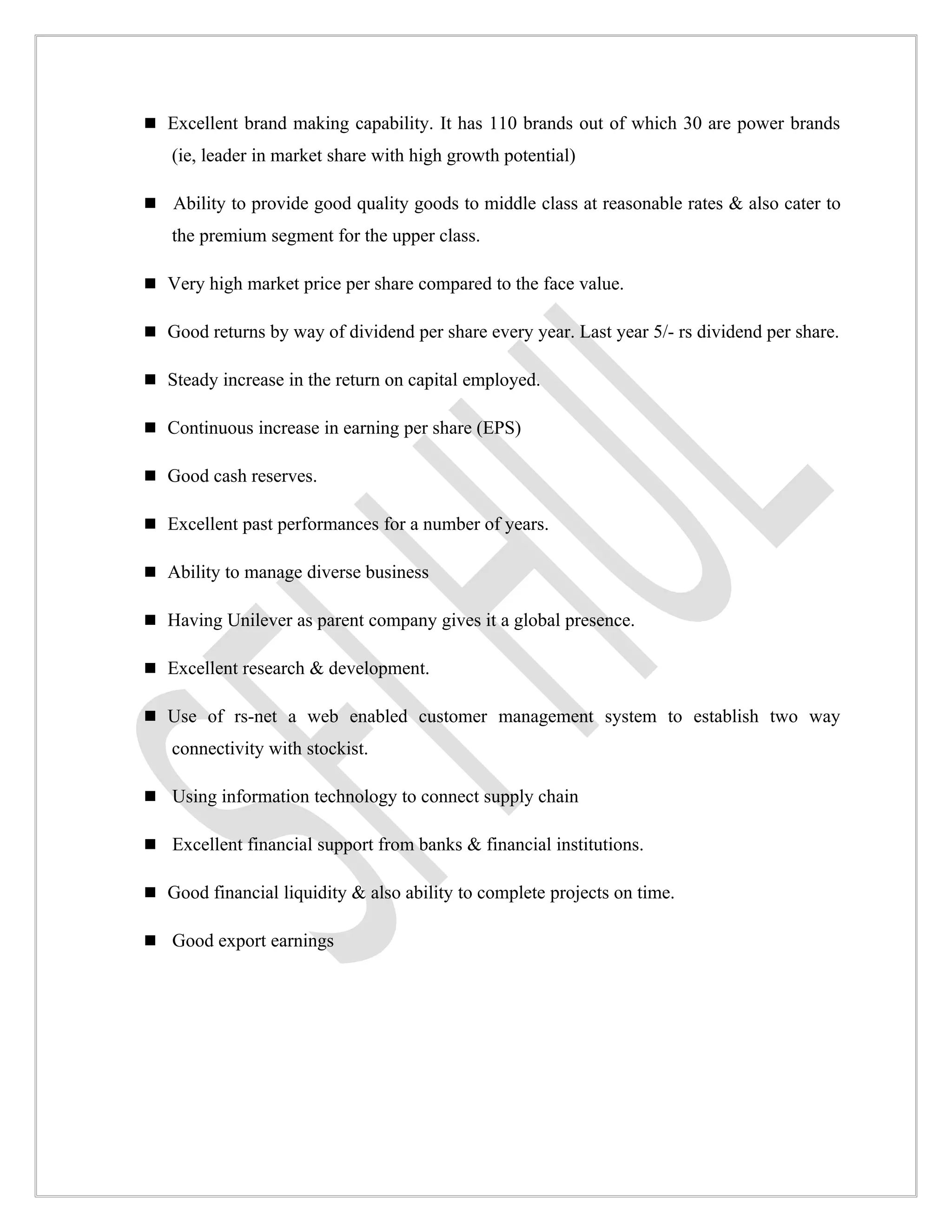  Excellent brand making capability. It has 110 brands out of which 30 are power brands
   (ie, leader in market share with high growth potential)

 Ability to provide good quality goods to middle class at reasonable rates & also cater to
   the premium segment for the upper class.

 Very high market price per share compared to the face value.

 Good returns by way of dividend per share every year. Last year 5/- rs dividend per share.

 Steady increase in the return on capital employed.

 Continuous increase in earning per share (EPS)

 Good cash reserves.

 Excellent past performances for a number of years.

 Ability to manage diverse business

 Having Unilever as parent company gives it a global presence.

 Excellent research & development.

 Use of rs-net a web enabled customer management system to establish two way
   connectivity with stockist.

 Using information technology to connect supply chain

 Excellent financial support from banks & financial institutions.

 Good financial liquidity & also ability to complete projects on time.

 Good export earnings
 