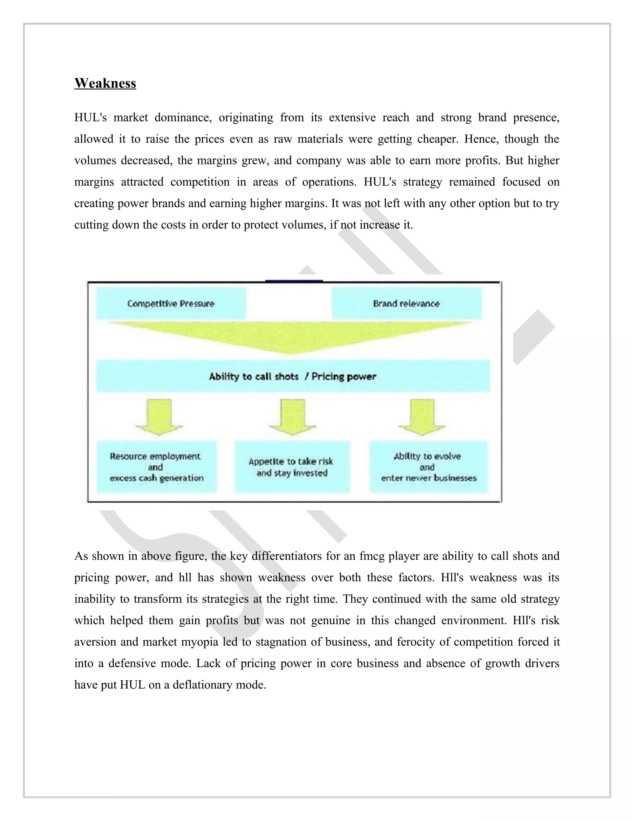 Weakness

HUL's market dominance, originating from its extensive reach and strong brand presence,
allowed it to raise the prices even as raw materials were getting cheaper. Hence, though the
volumes decreased, the margins grew, and company was able to earn more profits. But higher
margins attracted competition in areas of operations. HUL's strategy remained focused on
creating power brands and earning higher margins. It was not left with any other option but to try
cutting down the costs in order to protect volumes, if not increase it.




As shown in above figure, the key differentiators for an fmcg player are ability to call shots and
pricing power, and hll has shown weakness over both these factors. Hll's weakness was its
inability to transform its strategies at the right time. They continued with the same old strategy
which helped them gain profits but was not genuine in this changed environment. Hll's risk
aversion and market myopia led to stagnation of business, and ferocity of competition forced it
into a defensive mode. Lack of pricing power in core business and absence of growth drivers
have put HUL on a deflationary mode.
 