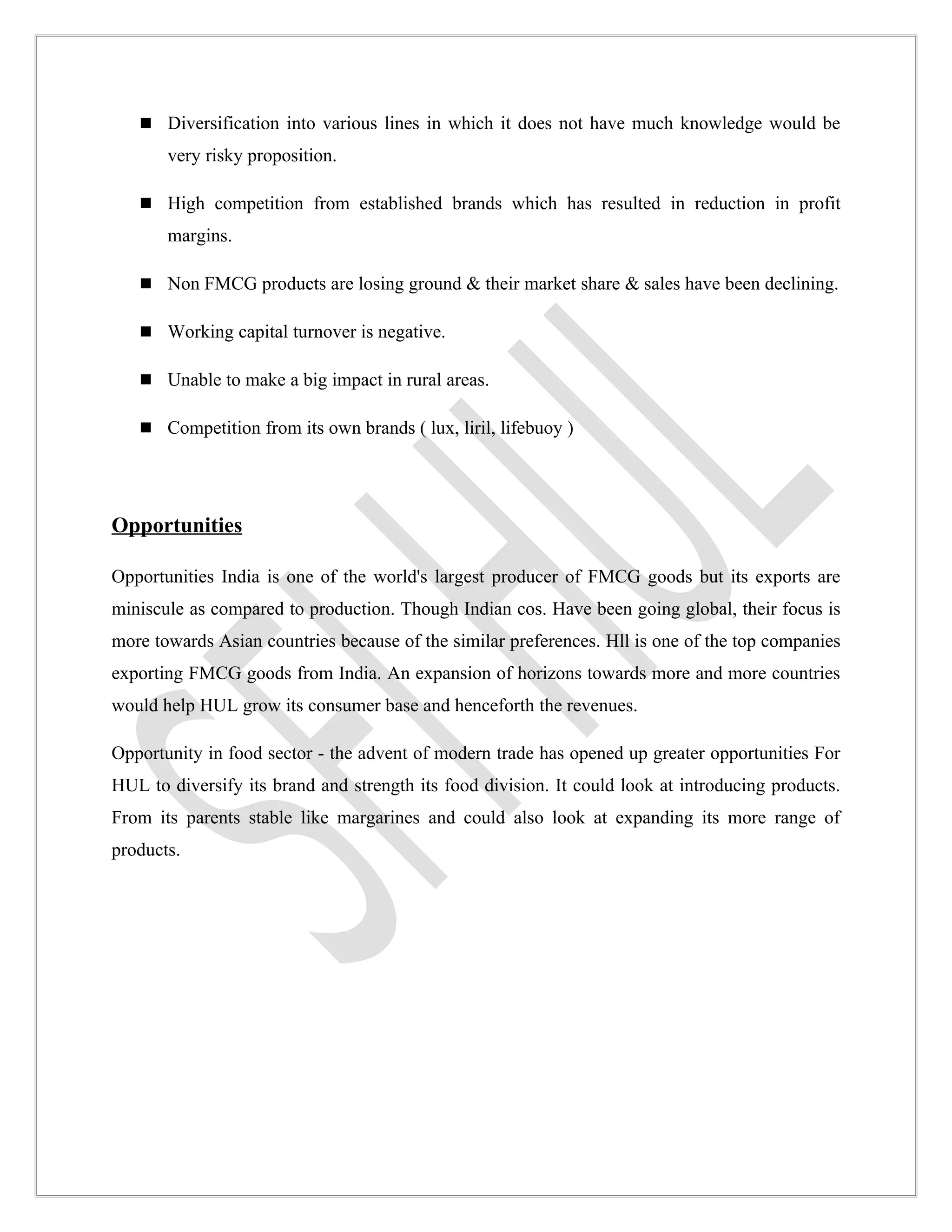  Diversification into various lines in which it does not have much knowledge would be
       very risky proposition.

    High competition from established brands which has resulted in reduction in profit
       margins.

    Non FMCG products are losing ground & their market share & sales have been declining.

    Working capital turnover is negative.

    Unable to make a big impact in rural areas.

    Competition from its own brands ( lux, liril, lifebuoy )




Opportunities

Opportunities India is one of the world's largest producer of FMCG goods but its exports are
miniscule as compared to production. Though Indian cos. Have been going global, their focus is
more towards Asian countries because of the similar preferences. Hll is one of the top companies
exporting FMCG goods from India. An expansion of horizons towards more and more countries
would help HUL grow its consumer base and henceforth the revenues.

Opportunity in food sector - the advent of modern trade has opened up greater opportunities For
HUL to diversify its brand and strength its food division. It could look at introducing products.
From its parents stable like margarines and could also look at expanding its more range of
products.
 