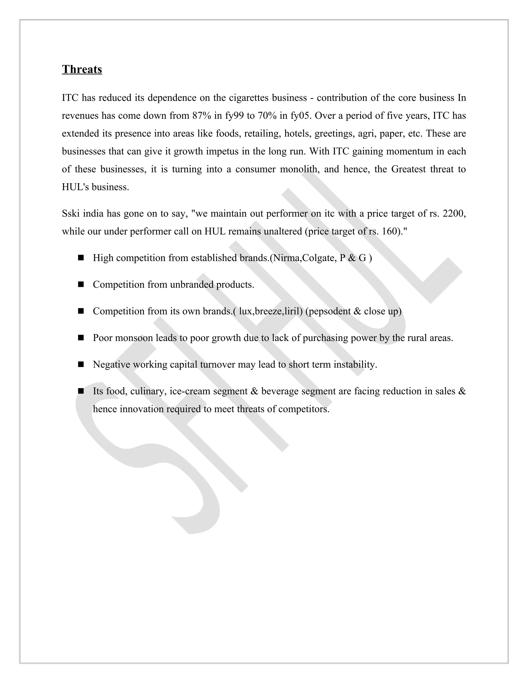 Threats

ITC has reduced its dependence on the cigarettes business - contribution of the core business In
revenues has come down from 87% in fy99 to 70% in fy05. Over a period of five years, ITC has
extended its presence into areas like foods, retailing, hotels, greetings, agri, paper, etc. These are
businesses that can give it growth impetus in the long run. With ITC gaining momentum in each
of these businesses, it is turning into a consumer monolith, and hence, the Greatest threat to
HUL's business.

Sski india has gone on to say, "we maintain out performer on itc with a price target of rs. 2200,
while our under performer call on HUL remains unaltered (price target of rs. 160)."

    High competition from established brands.(Nirma,Colgate, P & G )

    Competition from unbranded products.

    Competition from its own brands.( lux,breeze,liril) (pepsodent & close up)

    Poor monsoon leads to poor growth due to lack of purchasing power by the rural areas.

    Negative working capital turnover may lead to short term instability.

    Its food, culinary, ice-cream segment & beverage segment are facing reduction in sales &
       hence innovation required to meet threats of competitors.
 