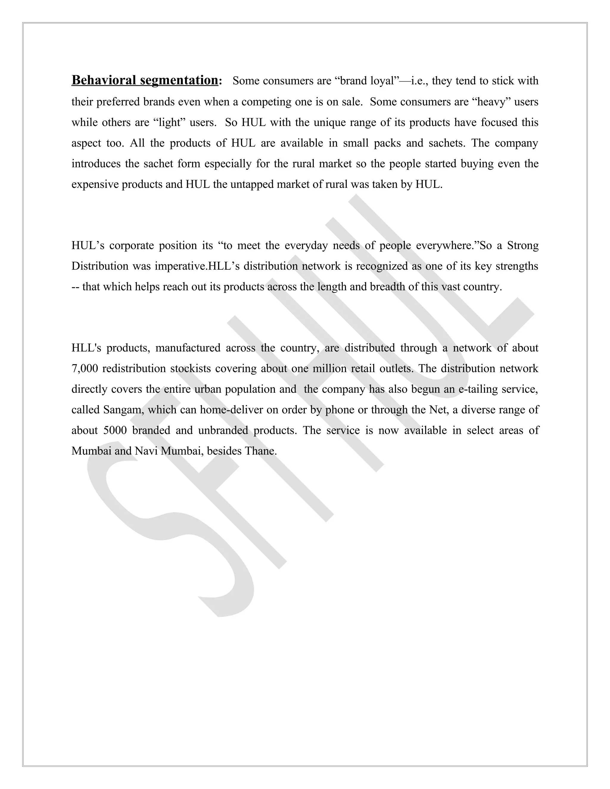 Behavioral segmentation: Some consumers are “brand loyal”—i.e., they tend to stick with
their preferred brands even when a competing one is on sale. Some consumers are “heavy” users
while others are “light” users. So HUL with the unique range of its products have focused this
aspect too. All the products of HUL are available in small packs and sachets. The company
introduces the sachet form especially for the rural market so the people started buying even the
expensive products and HUL the untapped market of rural was taken by HUL.




HUL’s corporate position its “to meet the everyday needs of people everywhere.”So a Strong
Distribution was imperative.HLL’s distribution network is recognized as one of its key strengths
-- that which helps reach out its products across the length and breadth of this vast country.




HLL's products, manufactured across the country, are distributed through a network of about
7,000 redistribution stockists covering about one million retail outlets. The distribution network
directly covers the entire urban population and the company has also begun an e-tailing service,
called Sangam, which can home-deliver on order by phone or through the Net, a diverse range of
about 5000 branded and unbranded products. The service is now available in select areas of
Mumbai and Navi Mumbai, besides Thane.
 