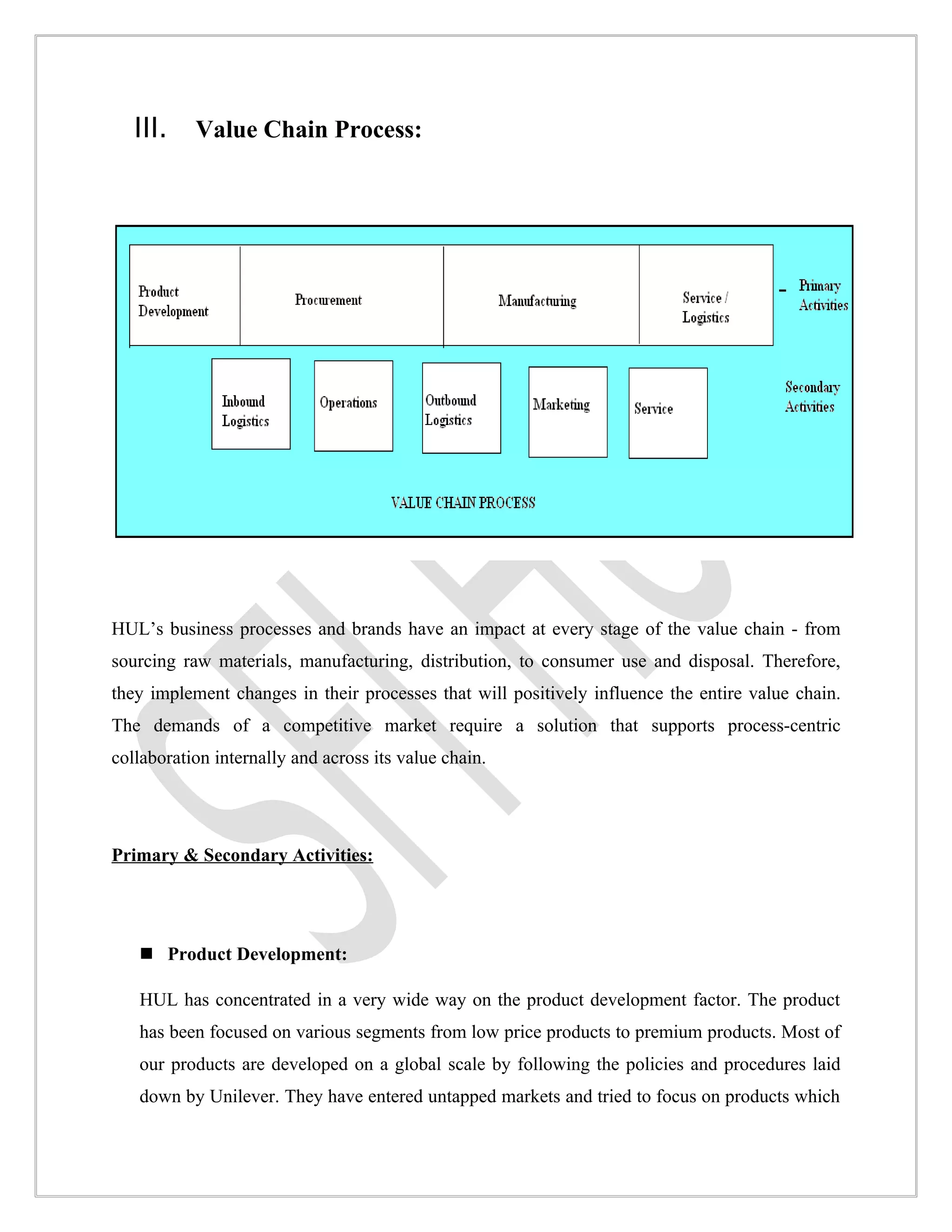 III.    Value Chain Process:




HUL’s business processes and brands have an impact at every stage of the value chain - from
sourcing raw materials, manufacturing, distribution, to consumer use and disposal. Therefore,
they implement changes in their processes that will positively influence the entire value chain.
The demands of a competitive market require a solution that supports process-centric
collaboration internally and across its value chain.




Primary & Secondary Activities:




    Product Development:

   HUL has concentrated in a very wide way on the product development factor. The product
   has been focused on various segments from low price products to premium products. Most of
   our products are developed on a global scale by following the policies and procedures laid
   down by Unilever. They have entered untapped markets and tried to focus on products which
 