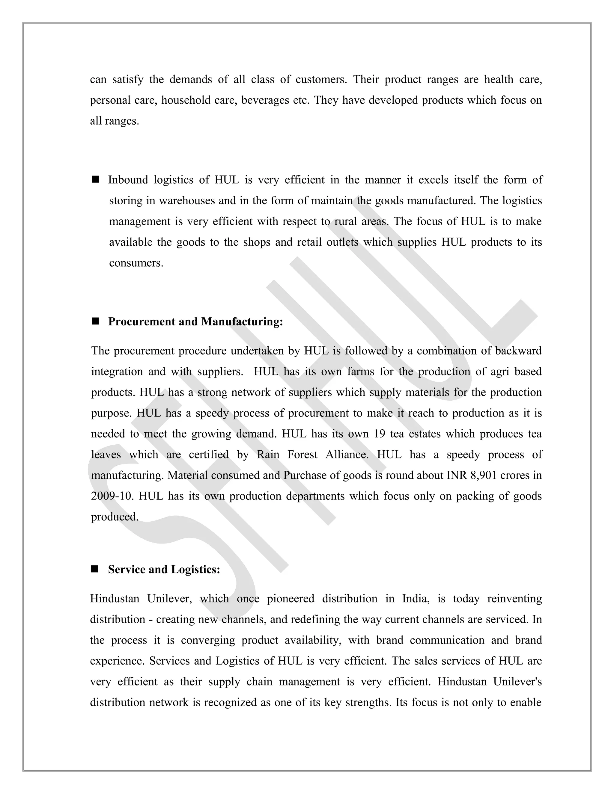 can satisfy the demands of all class of customers. Their product ranges are health care,
personal care, household care, beverages etc. They have developed products which focus on
all ranges.



 Inbound logistics of HUL is very efficient in the manner it excels itself the form of
    storing in warehouses and in the form of maintain the goods manufactured. The logistics
    management is very efficient with respect to rural areas. The focus of HUL is to make
    available the goods to the shops and retail outlets which supplies HUL products to its
    consumers.



 Procurement and Manufacturing:

The procurement procedure undertaken by HUL is followed by a combination of backward
integration and with suppliers. HUL has its own farms for the production of agri based
products. HUL has a strong network of suppliers which supply materials for the production
purpose. HUL has a speedy process of procurement to make it reach to production as it is
needed to meet the growing demand. HUL has its own 19 tea estates which produces tea
leaves which are certified by Rain Forest Alliance. HUL has a speedy process of
manufacturing. Material consumed and Purchase of goods is round about INR 8,901 crores in
2009-10. HUL has its own production departments which focus only on packing of goods
produced.



 Service and Logistics:

Hindustan Unilever, which once pioneered distribution in India, is today reinventing
distribution - creating new channels, and redefining the way current channels are serviced. In
the process it is converging product availability, with brand communication and brand
experience. Services and Logistics of HUL is very efficient. The sales services of HUL are
very efficient as their supply chain management is very efficient. Hindustan Unilever's
distribution network is recognized as one of its key strengths. Its focus is not only to enable
 