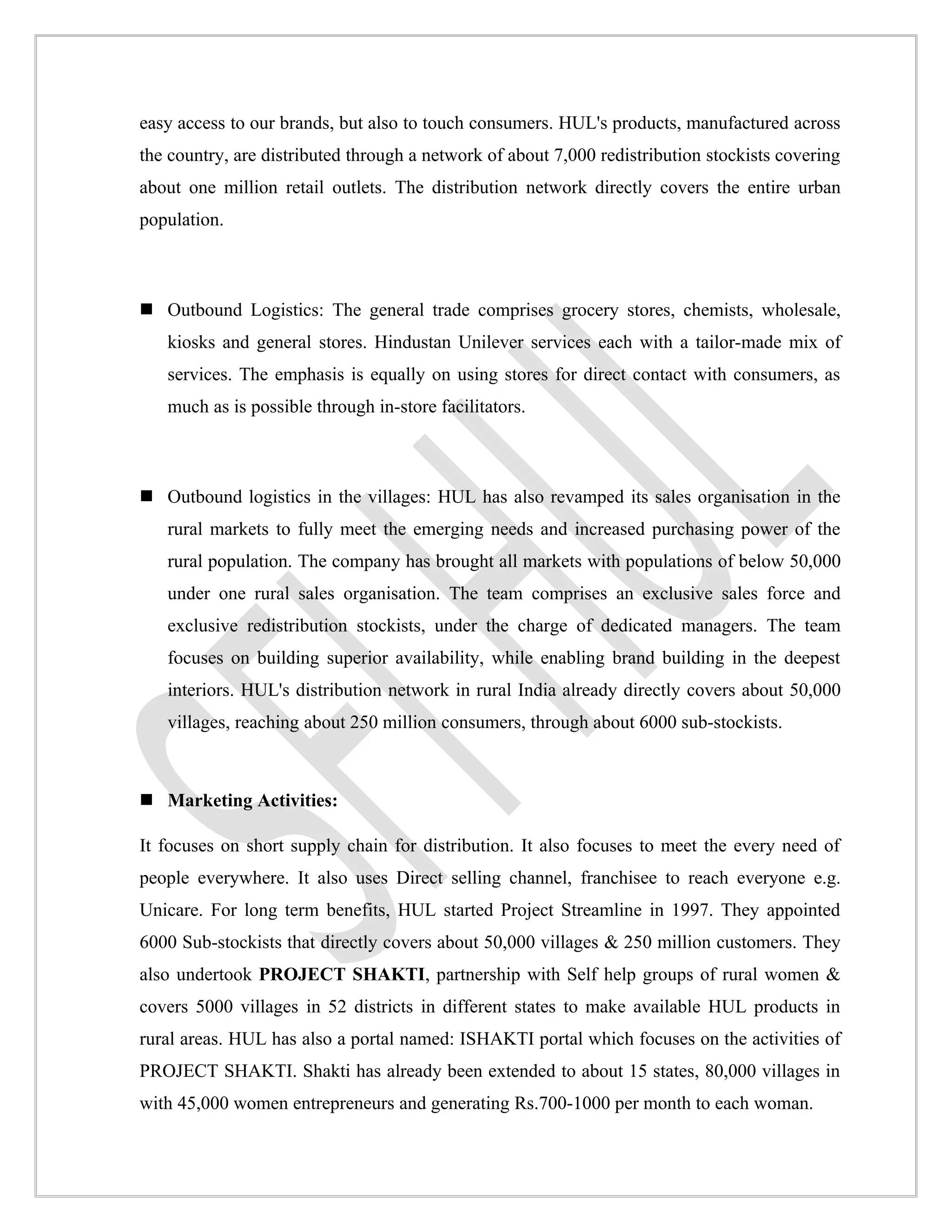 easy access to our brands, but also to touch consumers. HUL's products, manufactured across
the country, are distributed through a network of about 7,000 redistribution stockists covering
about one million retail outlets. The distribution network directly covers the entire urban
population.



 Outbound Logistics: The general trade comprises grocery stores, chemists, wholesale,
   kiosks and general stores. Hindustan Unilever services each with a tailor-made mix of
   services. The emphasis is equally on using stores for direct contact with consumers, as
   much as is possible through in-store facilitators.



 Outbound logistics in the villages: HUL has also revamped its sales organisation in the
   rural markets to fully meet the emerging needs and increased purchasing power of the
   rural population. The company has brought all markets with populations of below 50,000
   under one rural sales organisation. The team comprises an exclusive sales force and
   exclusive redistribution stockists, under the charge of dedicated managers. The team
   focuses on building superior availability, while enabling brand building in the deepest
   interiors. HUL's distribution network in rural India already directly covers about 50,000
   villages, reaching about 250 million consumers, through about 6000 sub-stockists.



 Marketing Activities:

It focuses on short supply chain for distribution. It also focuses to meet the every need of
people everywhere. It also uses Direct selling channel, franchisee to reach everyone e.g.
Unicare. For long term benefits, HUL started Project Streamline in 1997. They appointed
6000 Sub-stockists that directly covers about 50,000 villages & 250 million customers. They
also undertook PROJECT SHAKTI, partnership with Self help groups of rural women &
covers 5000 villages in 52 districts in different states to make available HUL products in
rural areas. HUL has also a portal named: ISHAKTI portal which focuses on the activities of
PROJECT SHAKTI. Shakti has already been extended to about 15 states, 80,000 villages in
with 45,000 women entrepreneurs and generating Rs.700-1000 per month to each woman.
 