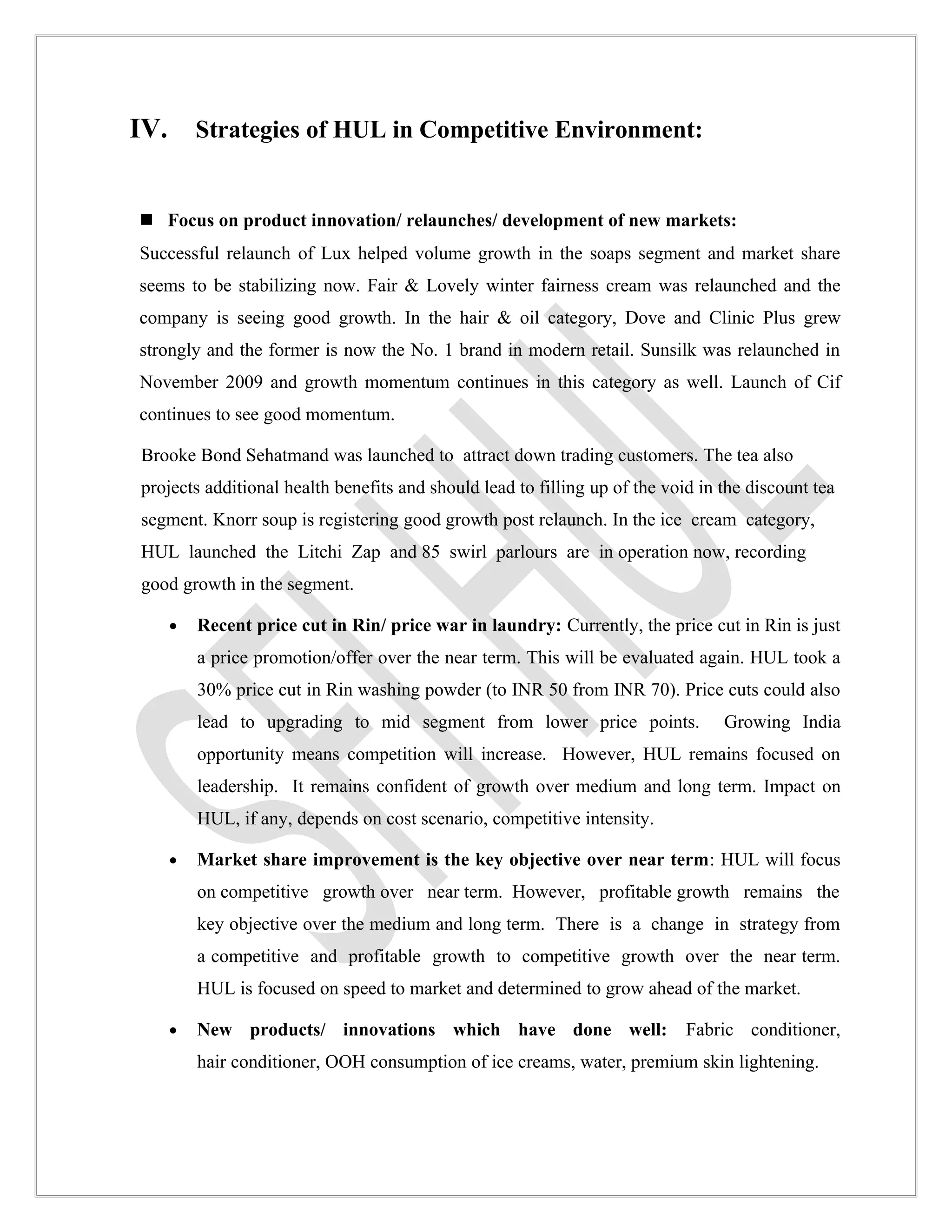 IV. Strategies of HUL in Competitive Environment:


 Focus on product innovation/ relaunches/ development of new markets:
Successful relaunch of Lux helped volume growth in the soaps segment and market share
seems to be stabilizing now. Fair & Lovely winter fairness cream was relaunched and the
company is seeing good growth. In the hair & oil category, Dove and Clinic Plus grew
strongly and the former is now the No. 1 brand in modern retail. Sunsilk was relaunched in
November 2009 and growth momentum continues in this category as well. Launch of Cif
continues to see good momentum.

Brooke Bond Sehatmand was launched to attract down trading customers. The tea also
projects additional health benefits and should lead to filling up of the void in the discount tea
segment. Knorr soup is registering good growth post relaunch. In the ice cream category,
HUL launched the Litchi Zap and 85 swirl parlours are in operation now, recording
good growth in the segment.

   •   Recent price cut in Rin/ price war in laundry: Currently, the price cut in Rin is just
       a price promotion/offer over the near term. This will be evaluated again. HUL took a
       30% price cut in Rin washing powder (to INR 50 from INR 70). Price cuts could also
       lead to upgrading to mid segment from lower price points.                 Growing India
       opportunity means competition will increase. However, HUL remains focused on
       leadership. It remains confident of growth over medium and long term. Impact on
       HUL, if any, depends on cost scenario, competitive intensity.

   •   Market share improvement is the key objective over near term: HUL will focus
       on competitive growth over near term. However, profitable growth remains the
       key objective over the medium and long term. There is a change in strategy from
       a competitive and profitable growth to competitive growth over the near term.
       HUL is focused on speed to market and determined to grow ahead of the market.

   •   New products/ innovations which have done well:                      Fabric conditioner,
       hair conditioner, OOH consumption of ice creams, water, premium skin lightening.
 
