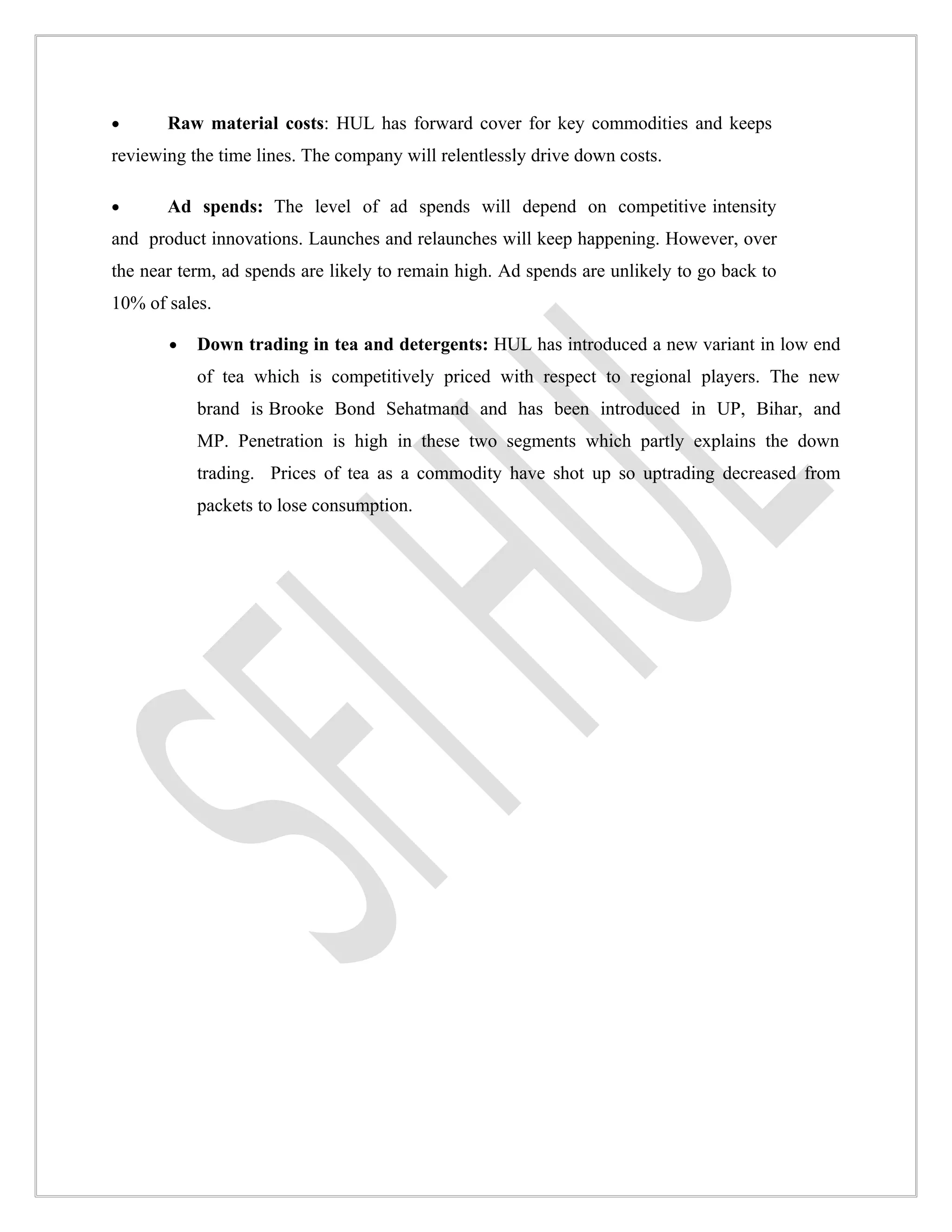 •      Raw material costs: HUL has forward cover for key commodities and keeps
reviewing the time lines. The company will relentlessly drive down costs.

•      Ad spends: The level of ad spends will depend on competitive intensity
and product innovations. Launches and relaunches will keep happening. However, over
the near term, ad spends are likely to remain high. Ad spends are unlikely to go back to
10% of sales.

       •   Down trading in tea and detergents: HUL has introduced a new variant in low end
           of tea which is competitively priced with respect to regional players. The new
           brand is Brooke Bond Sehatmand and has been introduced in UP, Bihar, and
           MP. Penetration is high in these two segments which partly explains the down
           trading. Prices of tea as a commodity have shot up so uptrading decreased from
           packets to lose consumption.
 