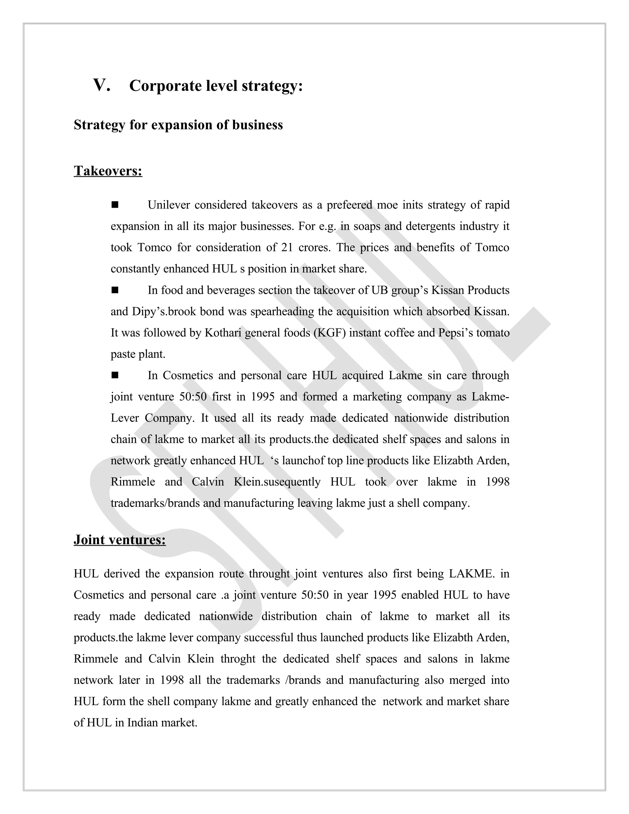 V. Corporate level strategy:

Strategy for expansion of business


Takeovers:

              Unilever considered takeovers as a prefeered moe inits strategy of rapid
       expansion in all its major businesses. For e.g. in soaps and detergents industry it
       took Tomco for consideration of 21 crores. The prices and benefits of Tomco
       constantly enhanced HUL s position in market share.
              In food and beverages section the takeover of UB group’s Kissan Products
       and Dipy’s.brook bond was spearheading the acquisition which absorbed Kissan.
       It was followed by Kothari general foods (KGF) instant coffee and Pepsi’s tomato
       paste plant.
              In Cosmetics and personal care HUL acquired Lakme sin care through
       joint venture 50:50 first in 1995 and formed a marketing company as Lakme-
       Lever Company. It used all its ready made dedicated nationwide distribution
       chain of lakme to market all its products.the dedicated shelf spaces and salons in
       network greatly enhanced HUL ‘s launchof top line products like Elizabth Arden,
       Rimmele and Calvin Klein.susequently HUL took over lakme in 1998
       trademarks/brands and manufacturing leaving lakme just a shell company.


Joint ventures:

HUL derived the expansion route throught joint ventures also first being LAKME. in
Cosmetics and personal care .a joint venture 50:50 in year 1995 enabled HUL to have
ready made dedicated nationwide distribution chain of lakme to market all its
products.the lakme lever company successful thus launched products like Elizabth Arden,
Rimmele and Calvin Klein throght the dedicated shelf spaces and salons in lakme
network later in 1998 all the trademarks /brands and manufacturing also merged into
HUL form the shell company lakme and greatly enhanced the network and market share
of HUL in Indian market.
 