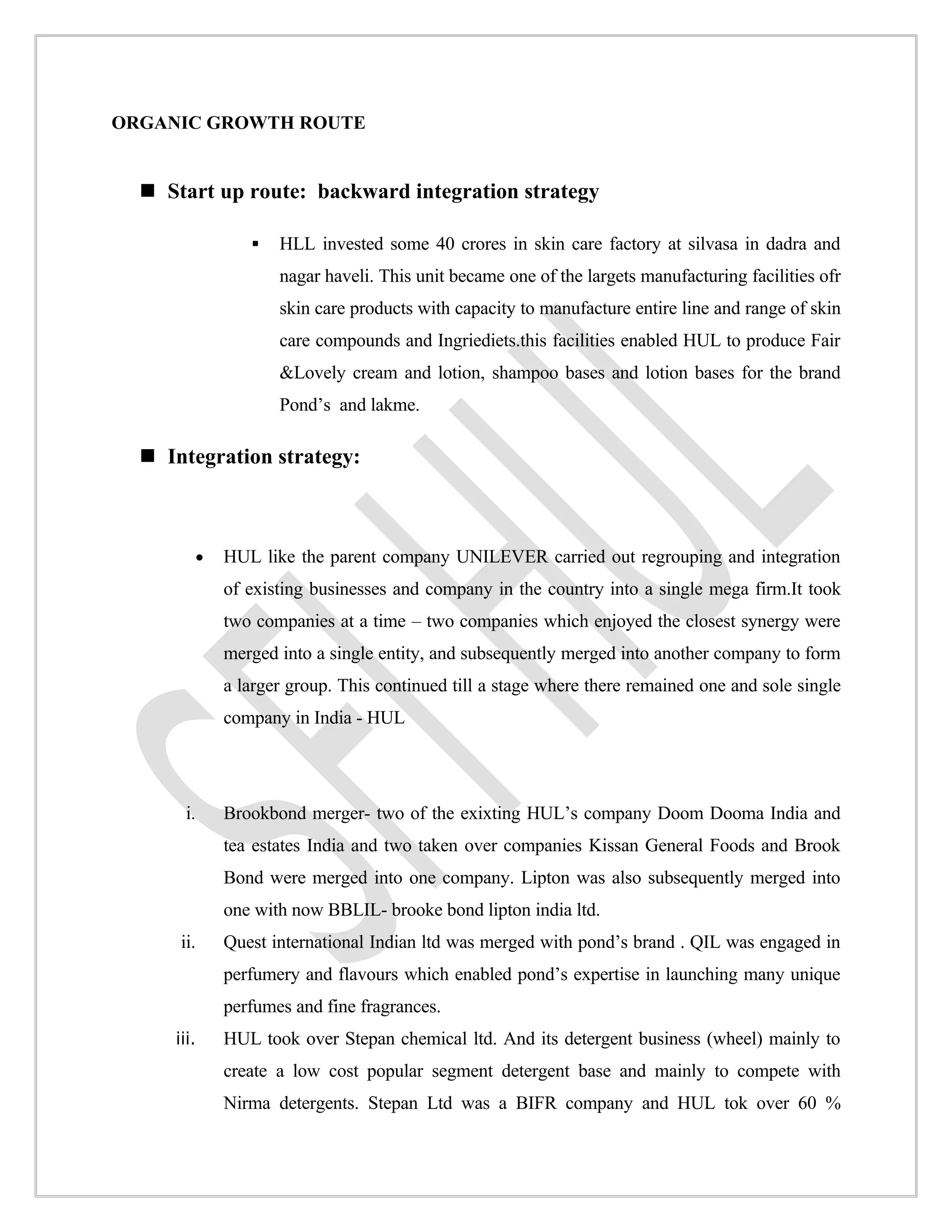 ORGANIC GROWTH ROUTE


   Start up route: backward integration strategy

                      HLL invested some 40 crores in skin care factory at silvasa in dadra and
                       nagar haveli. This unit became one of the largets manufacturing facilities ofr
                       skin care products with capacity to manufacture entire line and range of skin
                       care compounds and Ingriediets.this facilities enabled HUL to produce Fair
                       &Lovely cream and lotion, shampoo bases and lotion bases for the brand
                       Pond’s and lakme.

   Integration strategy:



            •   HUL like the parent company UNILEVER carried out regrouping and integration
                of existing businesses and company in the country into a single mega firm.It took
                two companies at a time – two companies which enjoyed the closest synergy were
                merged into a single entity, and subsequently merged into another company to form
                a larger group. This continued till a stage where there remained one and sole single
                company in India - HUL




       i.       Brookbond merger- two of the exixting HUL’s company Doom Dooma India and
                tea estates India and two taken over companies Kissan General Foods and Brook
                Bond were merged into one company. Lipton was also subsequently merged into
                one with now BBLIL- brooke bond lipton india ltd.
      ii.       Quest international Indian ltd was merged with pond’s brand . QIL was engaged in
                perfumery and flavours which enabled pond’s expertise in launching many unique
                perfumes and fine fragrances.
     iii.       HUL took over Stepan chemical ltd. And its detergent business (wheel) mainly to
                create a low cost popular segment detergent base and mainly to compete with
                Nirma detergents. Stepan Ltd was a BIFR company and HUL tok over 60 %
 