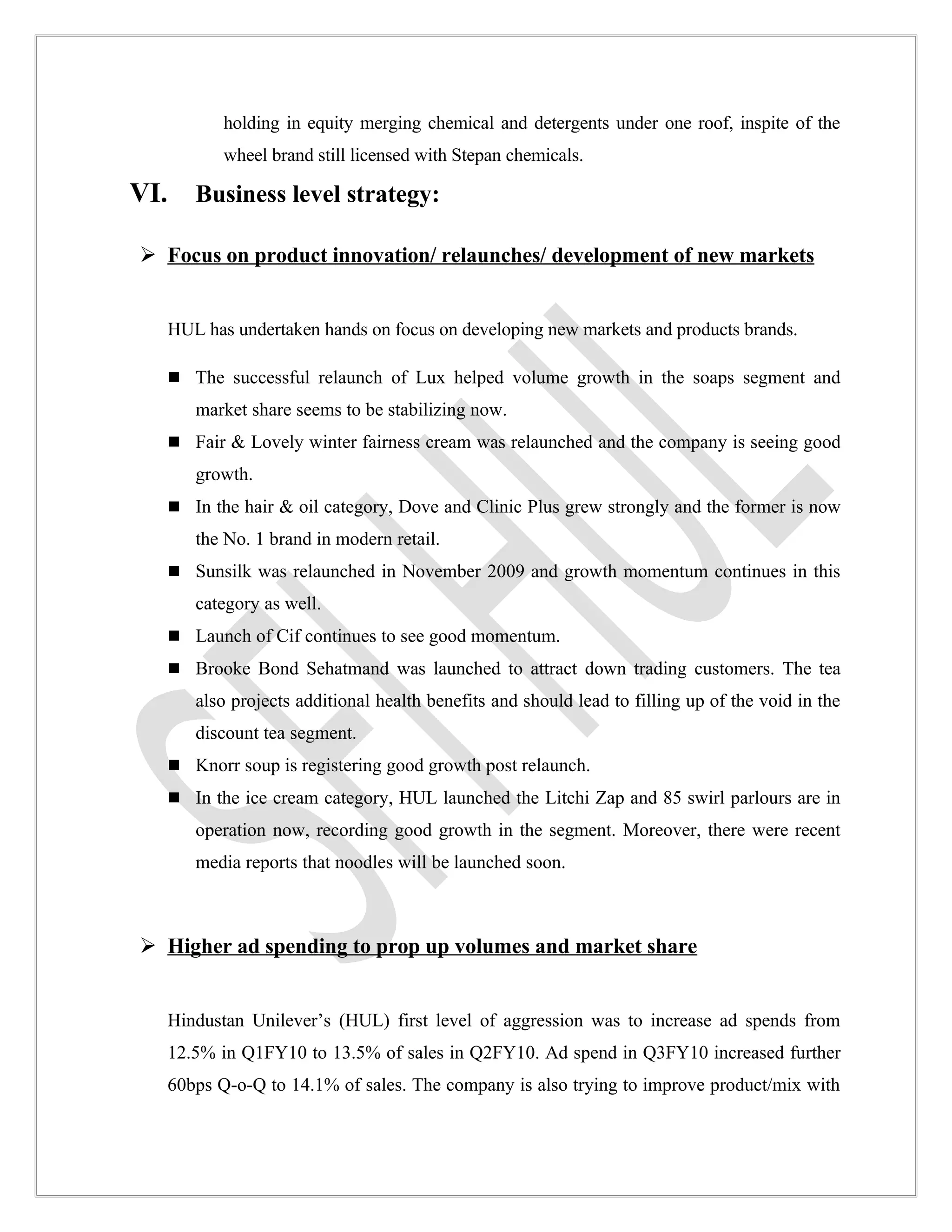 holding in equity merging chemical and detergents under one roof, inspite of the
             wheel brand still licensed with Stepan chemicals.

VI.      Business level strategy:

 Focus on product innovation/ relaunches/ development of new markets


      HUL has undertaken hands on focus on developing new markets and products brands.

       The successful relaunch of Lux helped volume growth in the soaps segment and
         market share seems to be stabilizing now.
       Fair & Lovely winter fairness cream was relaunched and the company is seeing good
         growth.
       In the hair & oil category, Dove and Clinic Plus grew strongly and the former is now
         the No. 1 brand in modern retail.
       Sunsilk was relaunched in November 2009 and growth momentum continues in this
         category as well.
       Launch of Cif continues to see good momentum.
       Brooke Bond Sehatmand was launched to attract down trading customers. The tea
         also projects additional health benefits and should lead to filling up of the void in the
         discount tea segment.
       Knorr soup is registering good growth post relaunch.
       In the ice cream category, HUL launched the Litchi Zap and 85 swirl parlours are in
         operation now, recording good growth in the segment. Moreover, there were recent
         media reports that noodles will be launched soon.



 Higher ad spending to prop up volumes and market share


      Hindustan Unilever’s (HUL) first level of aggression was to increase ad spends from
      12.5% in Q1FY10 to 13.5% of sales in Q2FY10. Ad spend in Q3FY10 increased further
      60bps Q-o-Q to 14.1% of sales. The company is also trying to improve product/mix with
 