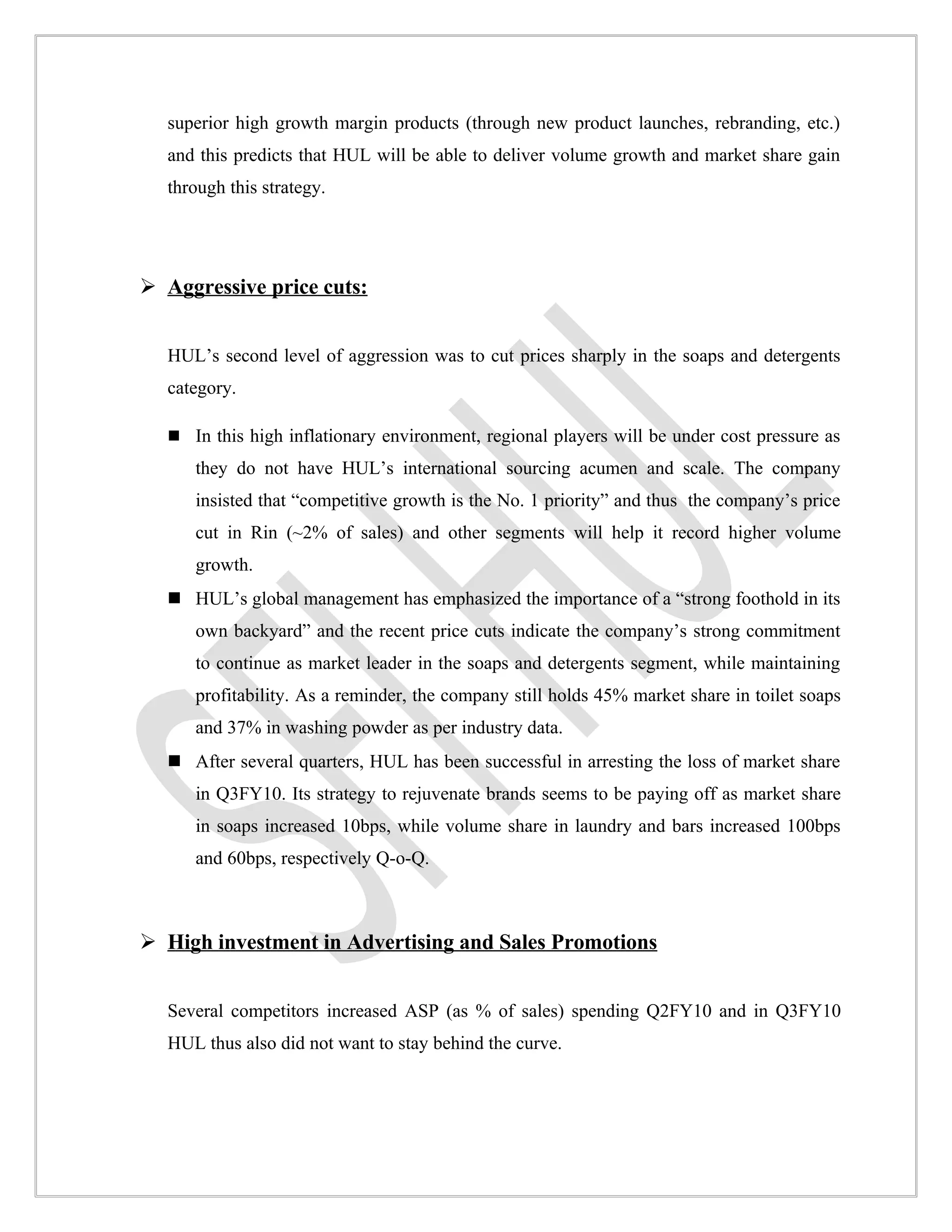 superior high growth margin products (through new product launches, rebranding, etc.)
  and this predicts that HUL will be able to deliver volume growth and market share gain
  through this strategy.




 Aggressive price cuts:


  HUL’s second level of aggression was to cut prices sharply in the soaps and detergents
  category.

   In this high inflationary environment, regional players will be under cost pressure as
     they do not have HUL’s international sourcing acumen and scale. The company
     insisted that “competitive growth is the No. 1 priority” and thus the company’s price
     cut in Rin (~2% of sales) and other segments will help it record higher volume
     growth.
   HUL’s global management has emphasized the importance of a “strong foothold in its
     own backyard” and the recent price cuts indicate the company’s strong commitment
     to continue as market leader in the soaps and detergents segment, while maintaining
     profitability. As a reminder, the company still holds 45% market share in toilet soaps
     and 37% in washing powder as per industry data.
   After several quarters, HUL has been successful in arresting the loss of market share
     in Q3FY10. Its strategy to rejuvenate brands seems to be paying off as market share
     in soaps increased 10bps, while volume share in laundry and bars increased 100bps
     and 60bps, respectively Q-o-Q.



 High investment in Advertising and Sales Promotions


  Several competitors increased ASP (as % of sales) spending Q2FY10 and in Q3FY10
  HUL thus also did not want to stay behind the curve.
 