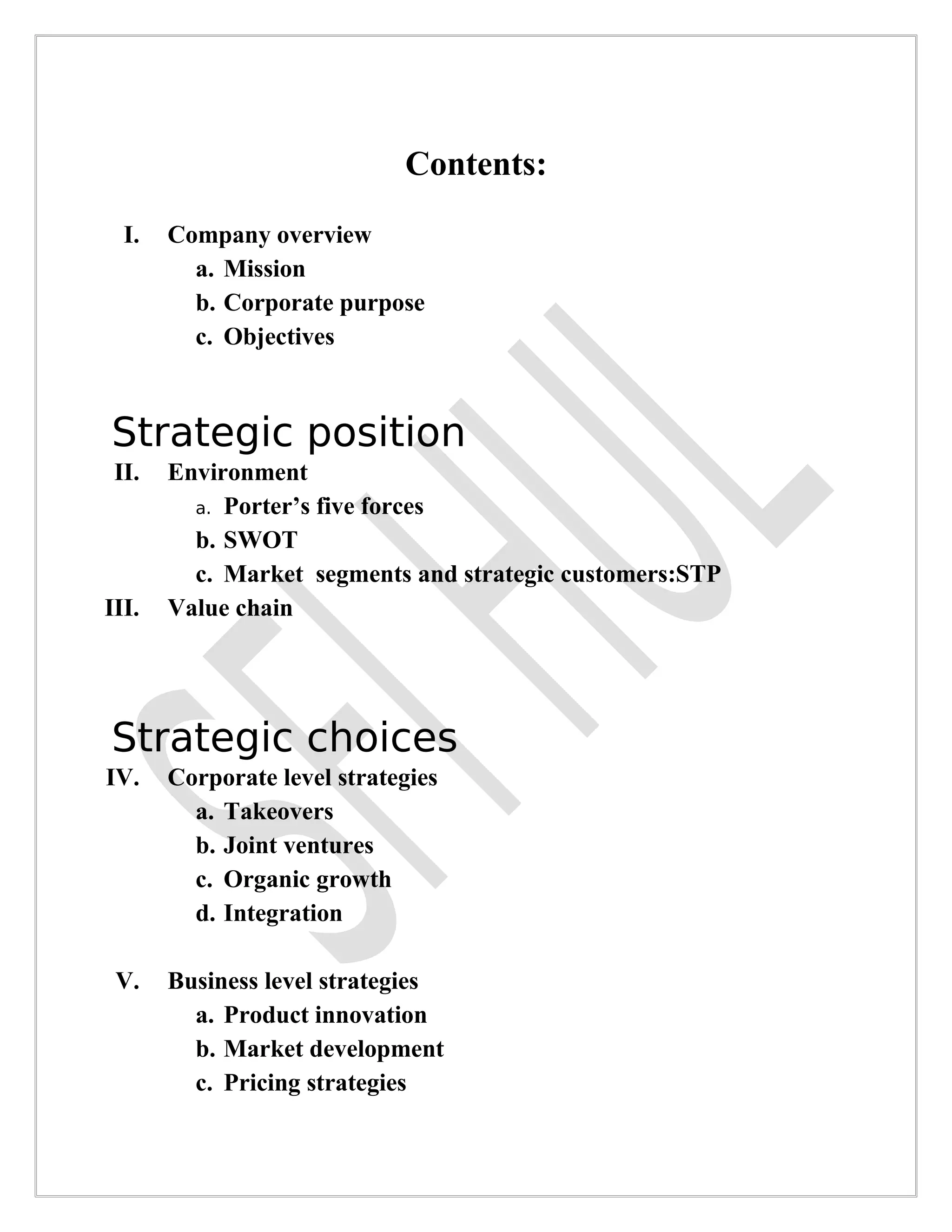 Contents:
  I.   Company overview
         a. Mission
         b. Corporate purpose
         c. Objectives



Strategic position
 II.   Environment
         a. Porter’s five forces
         b. SWOT
         c. Market segments and strategic customers:STP
III.   Value chain




Strategic choices
IV.    Corporate level strategies
         a. Takeovers
         b. Joint ventures
         c. Organic growth
         d. Integration

 V.    Business level strategies
         a. Product innovation
         b. Market development
         c. Pricing strategies
 
