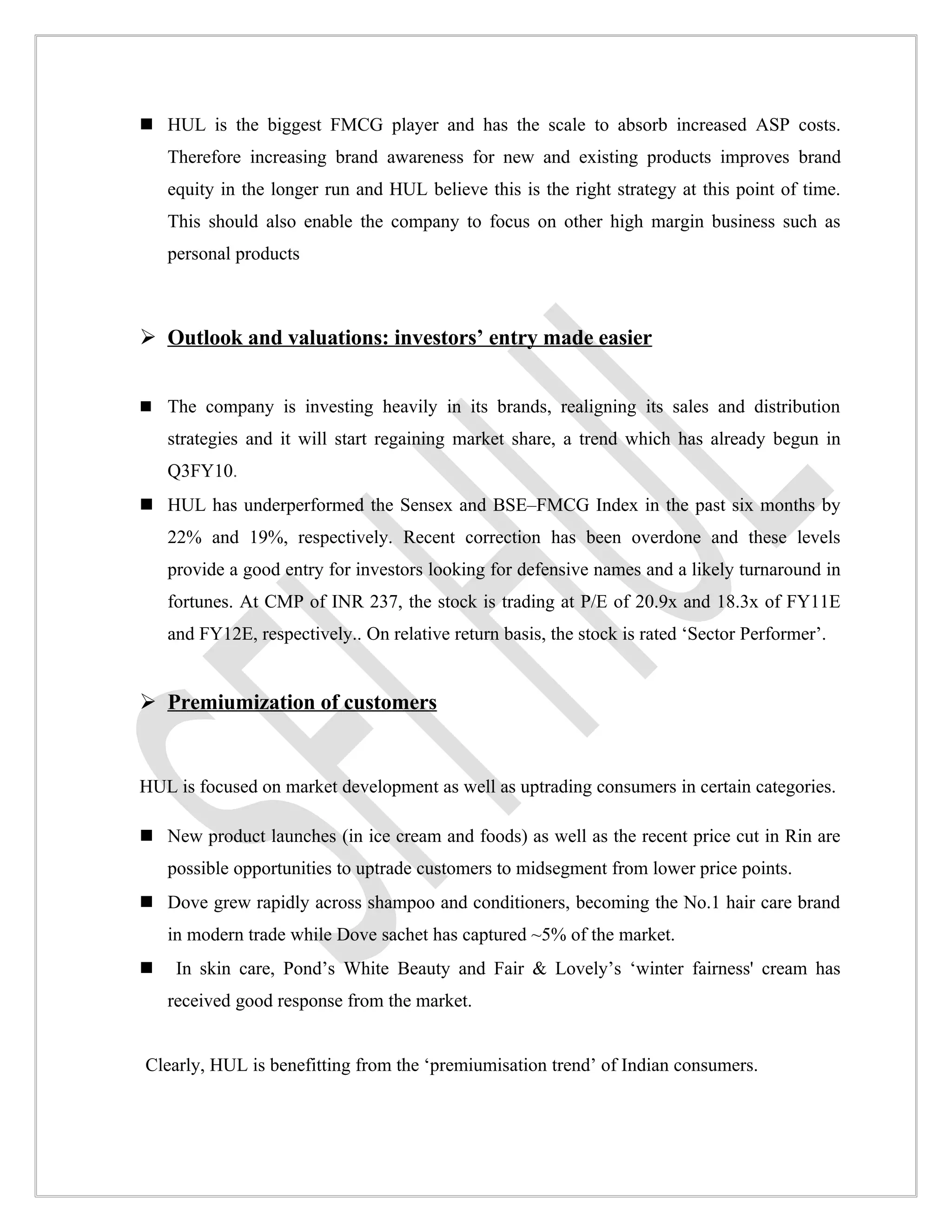  HUL is the biggest FMCG player and has the scale to absorb increased ASP costs.
    Therefore increasing brand awareness for new and existing products improves brand
    equity in the longer run and HUL believe this is the right strategy at this point of time.
    This should also enable the company to focus on other high margin business such as
    personal products



 Outlook and valuations: investors’ entry made easier


 The company is investing heavily in its brands, realigning its sales and distribution
    strategies and it will start regaining market share, a trend which has already begun in
    Q3FY10.
 HUL has underperformed the Sensex and BSE–FMCG Index in the past six months by
    22% and 19%, respectively. Recent correction has been overdone and these levels
    provide a good entry for investors looking for defensive names and a likely turnaround in
    fortunes. At CMP of INR 237, the stock is trading at P/E of 20.9x and 18.3x of FY11E
    and FY12E, respectively.. On relative return basis, the stock is rated ‘Sector Performer’.


 Premiumization of customers


HUL is focused on market development as well as uptrading consumers in certain categories.

 New product launches (in ice cream and foods) as well as the recent price cut in Rin are
    possible opportunities to uptrade customers to midsegment from lower price points.
 Dove grew rapidly across shampoo and conditioners, becoming the No.1 hair care brand
    in modern trade while Dove sachet has captured ~5% of the market.
    In skin care, Pond’s White Beauty and Fair & Lovely’s ‘winter fairness' cream has
    received good response from the market.


Clearly, HUL is benefitting from the ‘premiumisation trend’ of Indian consumers.
 