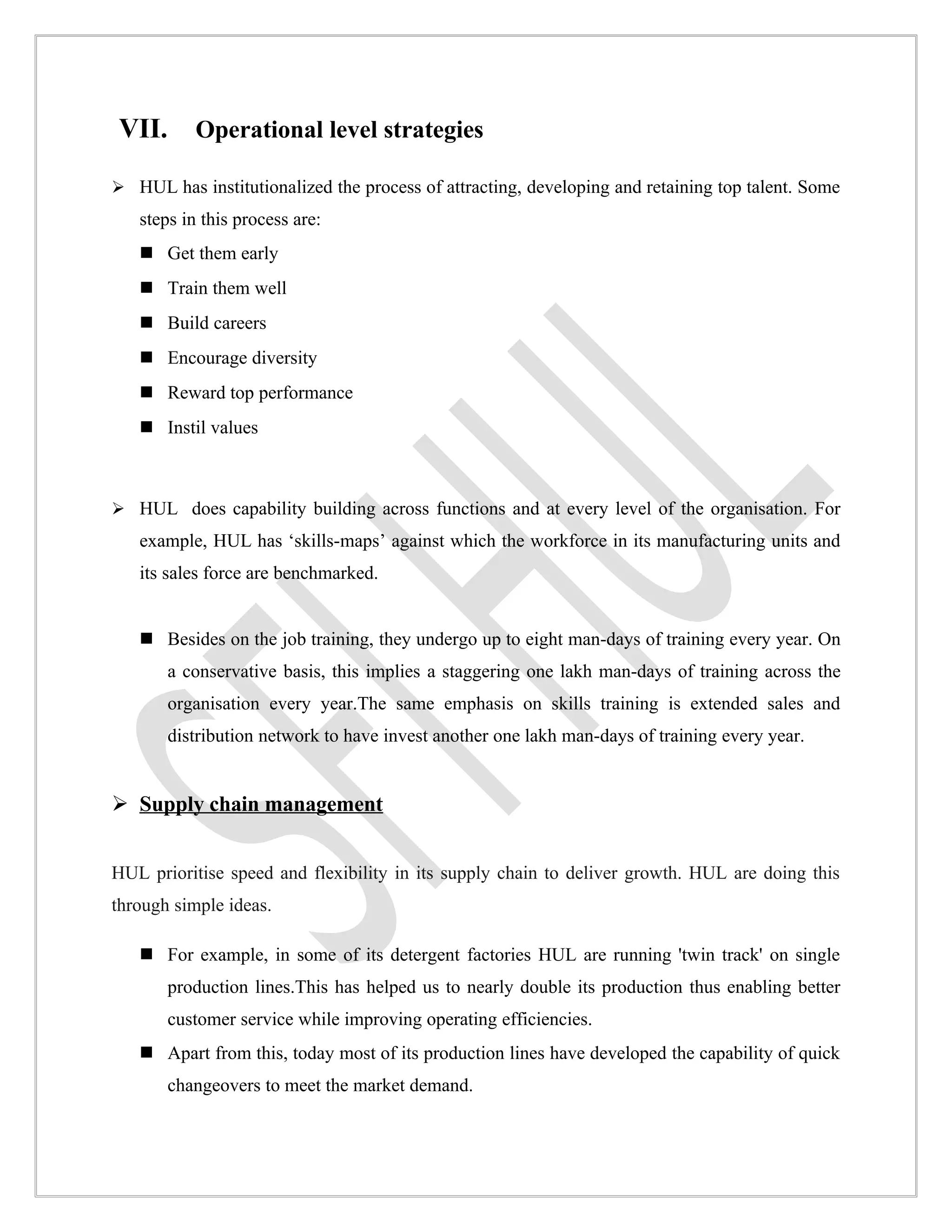 VII. Operational level strategies
 HUL has institutionalized the process of attracting, developing and retaining top talent. Some
   steps in this process are:
    Get them early
    Train them well
    Build careers
    Encourage diversity
    Reward top performance
    Instil values



 HUL does capability building across functions and at every level of the organisation. For
   example, HUL has ‘skills-maps’ against which the workforce in its manufacturing units and
   its sales force are benchmarked.


    Besides on the job training, they undergo up to eight man-days of training every year. On
       a conservative basis, this implies a staggering one lakh man-days of training across the
       organisation every year.The same emphasis on skills training is extended sales and
       distribution network to have invest another one lakh man-days of training every year.


 Supply chain management


HUL prioritise speed and flexibility in its supply chain to deliver growth. HUL are doing this
through simple ideas.

    For example, in some of its detergent factories HUL are running 'twin track' on single
       production lines.This has helped us to nearly double its production thus enabling better
       customer service while improving operating efficiencies.
    Apart from this, today most of its production lines have developed the capability of quick
       changeovers to meet the market demand.
 