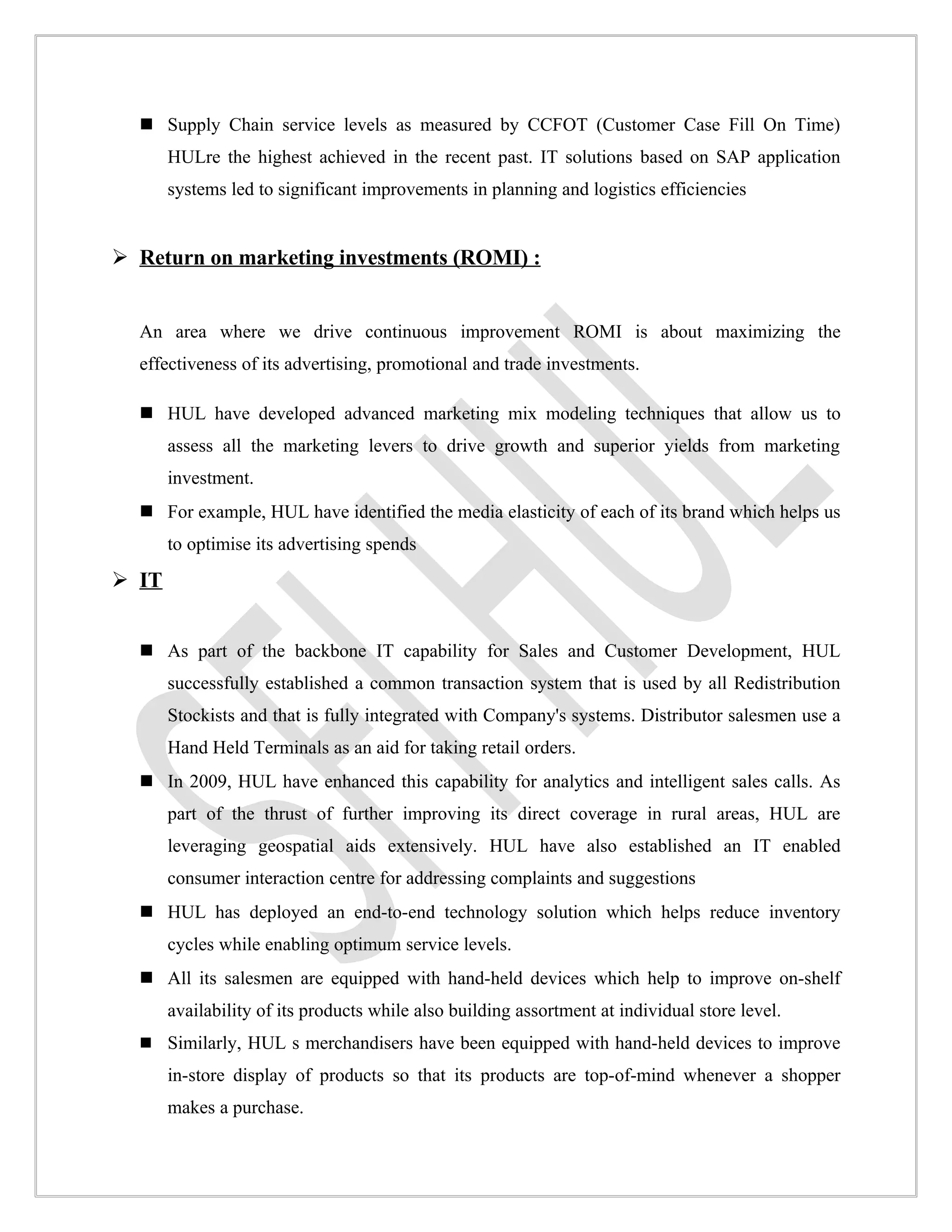  Supply Chain service levels as measured by CCFOT (Customer Case Fill On Time)
       HULre the highest achieved in the recent past. IT solutions based on SAP application
       systems led to significant improvements in planning and logistics efficiencies


 Return on marketing investments (ROMI) :


  An area where we drive continuous improvement ROMI is about maximizing the
  effectiveness of its advertising, promotional and trade investments.

   HUL have developed advanced marketing mix modeling techniques that allow us to
       assess all the marketing levers to drive growth and superior yields from marketing
       investment.
   For example, HUL have identified the media elasticity of each of its brand which helps us
       to optimise its advertising spends
 IT


   As part of the backbone IT capability for Sales and Customer Development, HUL
       successfully established a common transaction system that is used by all Redistribution
       Stockists and that is fully integrated with Company's systems. Distributor salesmen use a
       Hand Held Terminals as an aid for taking retail orders.
   In 2009, HUL have enhanced this capability for analytics and intelligent sales calls. As
       part of the thrust of further improving its direct coverage in rural areas, HUL are
       leveraging geospatial aids extensively. HUL have also established an IT enabled
       consumer interaction centre for addressing complaints and suggestions
   HUL has deployed an end-to-end technology solution which helps reduce inventory
       cycles while enabling optimum service levels.
   All its salesmen are equipped with hand-held devices which help to improve on-shelf
       availability of its products while also building assortment at individual store level.
   Similarly, HUL s merchandisers have been equipped with hand-held devices to improve
       in-store display of products so that its products are top-of-mind whenever a shopper
       makes a purchase.
 