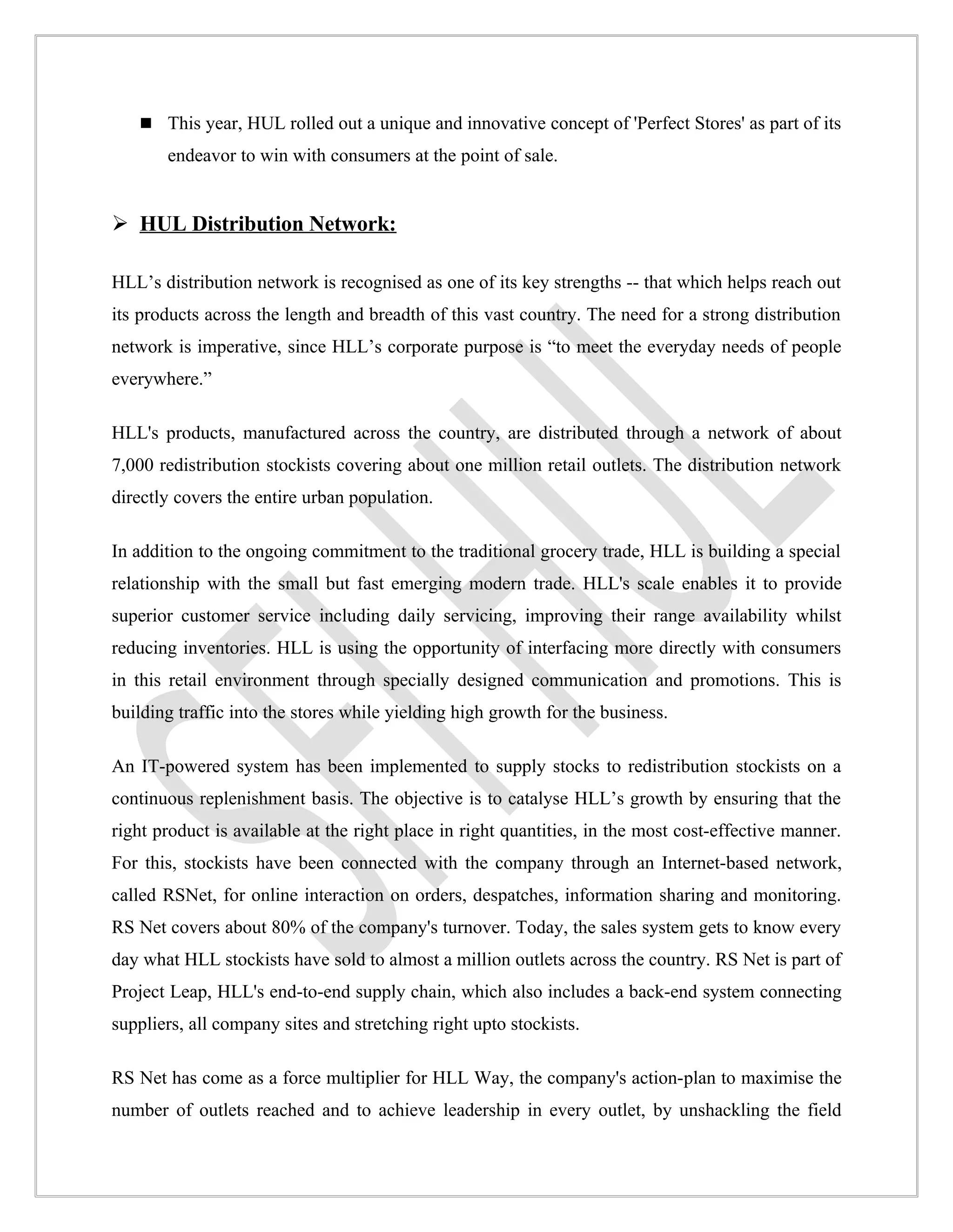  This year, HUL rolled out a unique and innovative concept of 'Perfect Stores' as part of its
       endeavor to win with consumers at the point of sale.


 HUL Distribution Network:

HLL’s distribution network is recognised as one of its key strengths -- that which helps reach out
its products across the length and breadth of this vast country. The need for a strong distribution
network is imperative, since HLL’s corporate purpose is “to meet the everyday needs of people
everywhere.”

HLL's products, manufactured across the country, are distributed through a network of about
7,000 redistribution stockists covering about one million retail outlets. The distribution network
directly covers the entire urban population.

In addition to the ongoing commitment to the traditional grocery trade, HLL is building a special
relationship with the small but fast emerging modern trade. HLL's scale enables it to provide
superior customer service including daily servicing, improving their range availability whilst
reducing inventories. HLL is using the opportunity of interfacing more directly with consumers
in this retail environment through specially designed communication and promotions. This is
building traffic into the stores while yielding high growth for the business.

An IT-powered system has been implemented to supply stocks to redistribution stockists on a
continuous replenishment basis. The objective is to catalyse HLL’s growth by ensuring that the
right product is available at the right place in right quantities, in the most cost-effective manner.
For this, stockists have been connected with the company through an Internet-based network,
called RSNet, for online interaction on orders, despatches, information sharing and monitoring.
RS Net covers about 80% of the company's turnover. Today, the sales system gets to know every
day what HLL stockists have sold to almost a million outlets across the country. RS Net is part of
Project Leap, HLL's end-to-end supply chain, which also includes a back-end system connecting
suppliers, all company sites and stretching right upto stockists.

RS Net has come as a force multiplier for HLL Way, the company's action-plan to maximise the
number of outlets reached and to achieve leadership in every outlet, by unshackling the field
 