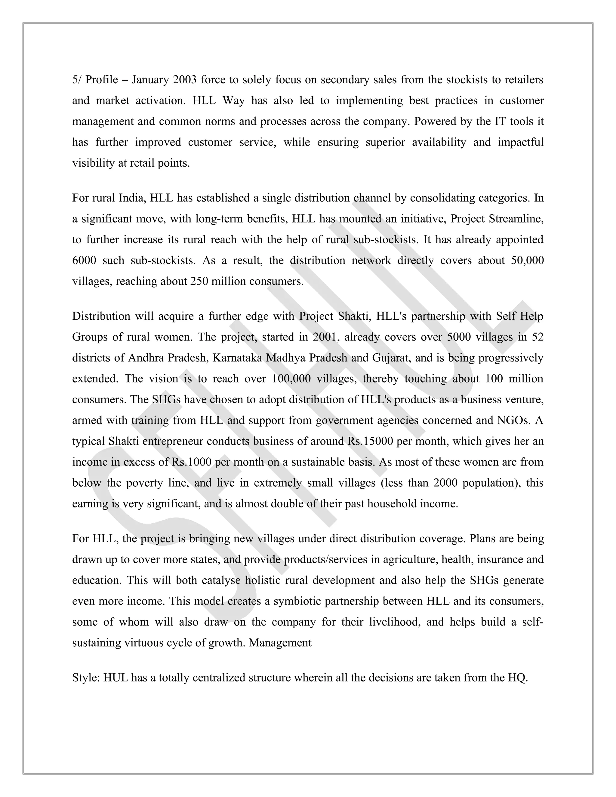 5/ Profile – January 2003 force to solely focus on secondary sales from the stockists to retailers
and market activation. HLL Way has also led to implementing best practices in customer
management and common norms and processes across the company. Powered by the IT tools it
has further improved customer service, while ensuring superior availability and impactful
visibility at retail points.

For rural India, HLL has established a single distribution channel by consolidating categories. In
a significant move, with long-term benefits, HLL has mounted an initiative, Project Streamline,
to further increase its rural reach with the help of rural sub-stockists. It has already appointed
6000 such sub-stockists. As a result, the distribution network directly covers about 50,000
villages, reaching about 250 million consumers.

Distribution will acquire a further edge with Project Shakti, HLL's partnership with Self Help
Groups of rural women. The project, started in 2001, already covers over 5000 villages in 52
districts of Andhra Pradesh, Karnataka Madhya Pradesh and Gujarat, and is being progressively
extended. The vision is to reach over 100,000 villages, thereby touching about 100 million
consumers. The SHGs have chosen to adopt distribution of HLL's products as a business venture,
armed with training from HLL and support from government agencies concerned and NGOs. A
typical Shakti entrepreneur conducts business of around Rs.15000 per month, which gives her an
income in excess of Rs.1000 per month on a sustainable basis. As most of these women are from
below the poverty line, and live in extremely small villages (less than 2000 population), this
earning is very significant, and is almost double of their past household income.

For HLL, the project is bringing new villages under direct distribution coverage. Plans are being
drawn up to cover more states, and provide products/services in agriculture, health, insurance and
education. This will both catalyse holistic rural development and also help the SHGs generate
even more income. This model creates a symbiotic partnership between HLL and its consumers,
some of whom will also draw on the company for their livelihood, and helps build a self-
sustaining virtuous cycle of growth. Management

Style: HUL has a totally centralized structure wherein all the decisions are taken from the HQ.
 