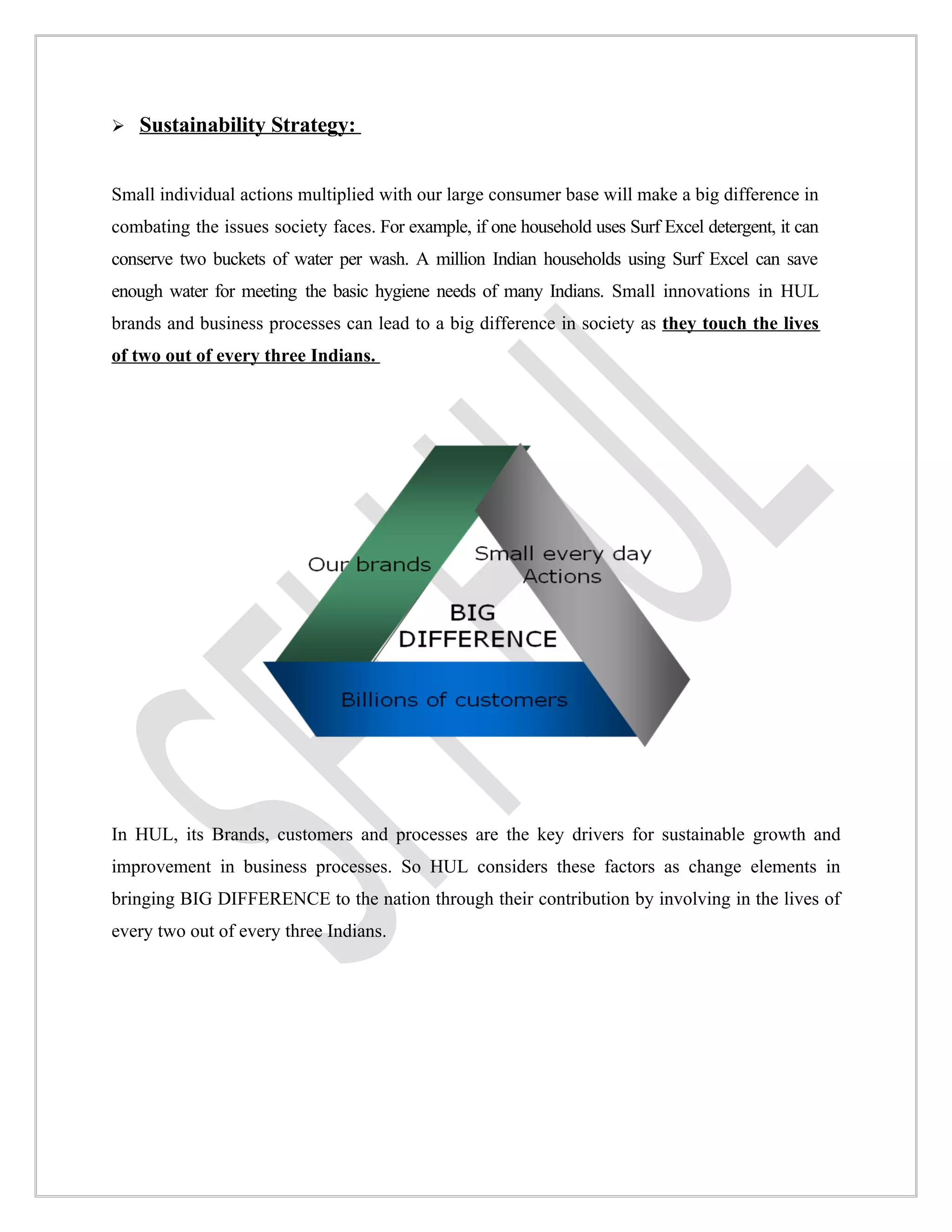    Sustainability Strategy:


Small individual actions multiplied with our large consumer base will make a big difference in
combating the issues society faces. For example, if one household uses Surf Excel detergent, it can
conserve two buckets of water per wash. A million Indian households using Surf Excel can save
enough water for meeting the basic hygiene needs of many Indians. Small innovations in HUL
brands and business processes can lead to a big difference in society as they touch the lives
of two out of every three Indians.




In HUL, its Brands, customers and processes are the key drivers for sustainable growth and
improvement in business processes. So HUL considers these factors as change elements in
bringing BIG DIFFERENCE to the nation through their contribution by involving in the lives of
every two out of every three Indians.
 