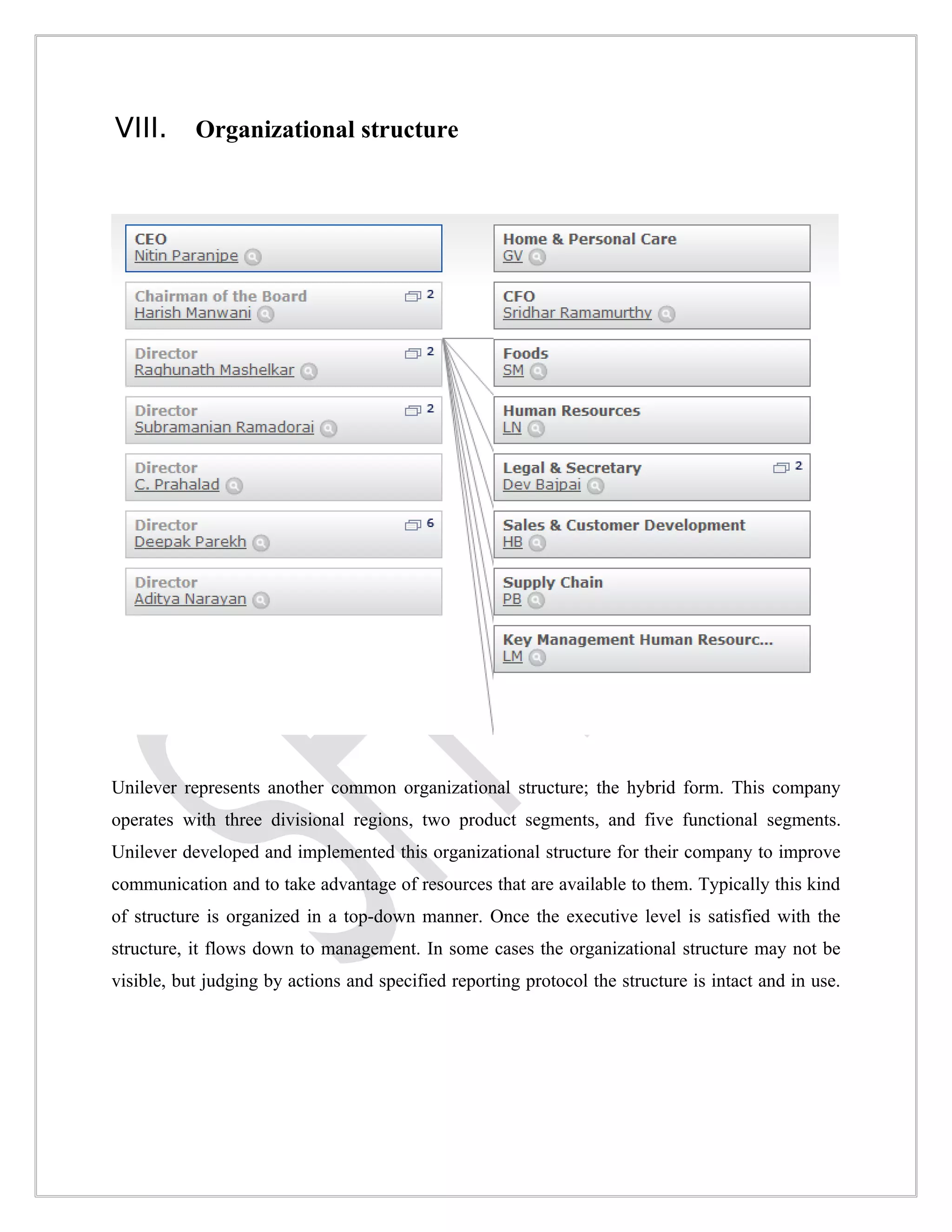 VIII.      Organizational structure




Unilever represents another common organizational structure; the hybrid form. This company
operates with three divisional regions, two product segments, and five functional segments.
Unilever developed and implemented this organizational structure for their company to improve
communication and to take advantage of resources that are available to them. Typically this kind
of structure is organized in a top-down manner. Once the executive level is satisfied with the
structure, it flows down to management. In some cases the organizational structure may not be
visible, but judging by actions and specified reporting protocol the structure is intact and in use.
 
