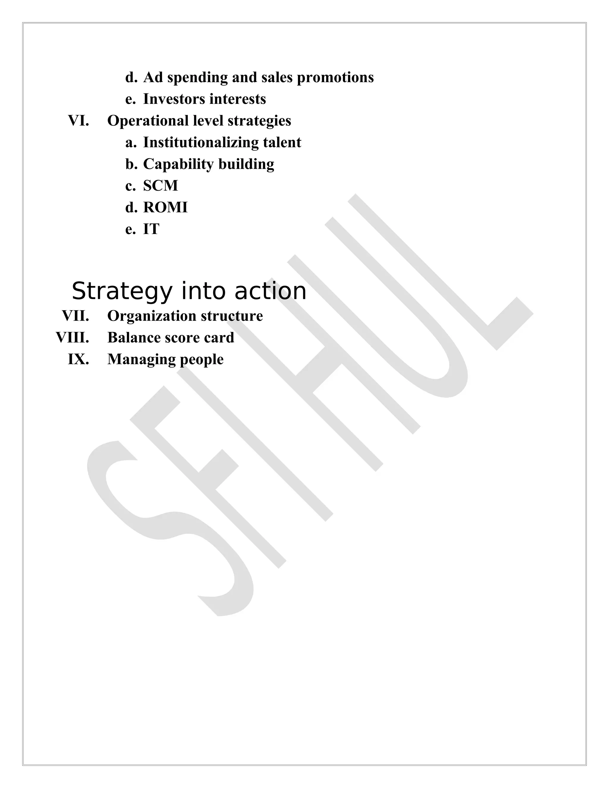 d. Ad spending and sales promotions
          e. Investors interests
 VI.    Operational level strategies
          a. Institutionalizing talent
          b. Capability building
          c. SCM
          d. ROMI
          e. IT



  Strategy into action
 VII.   Organization structure
VIII.   Balance score card
  IX.   Managing people
 