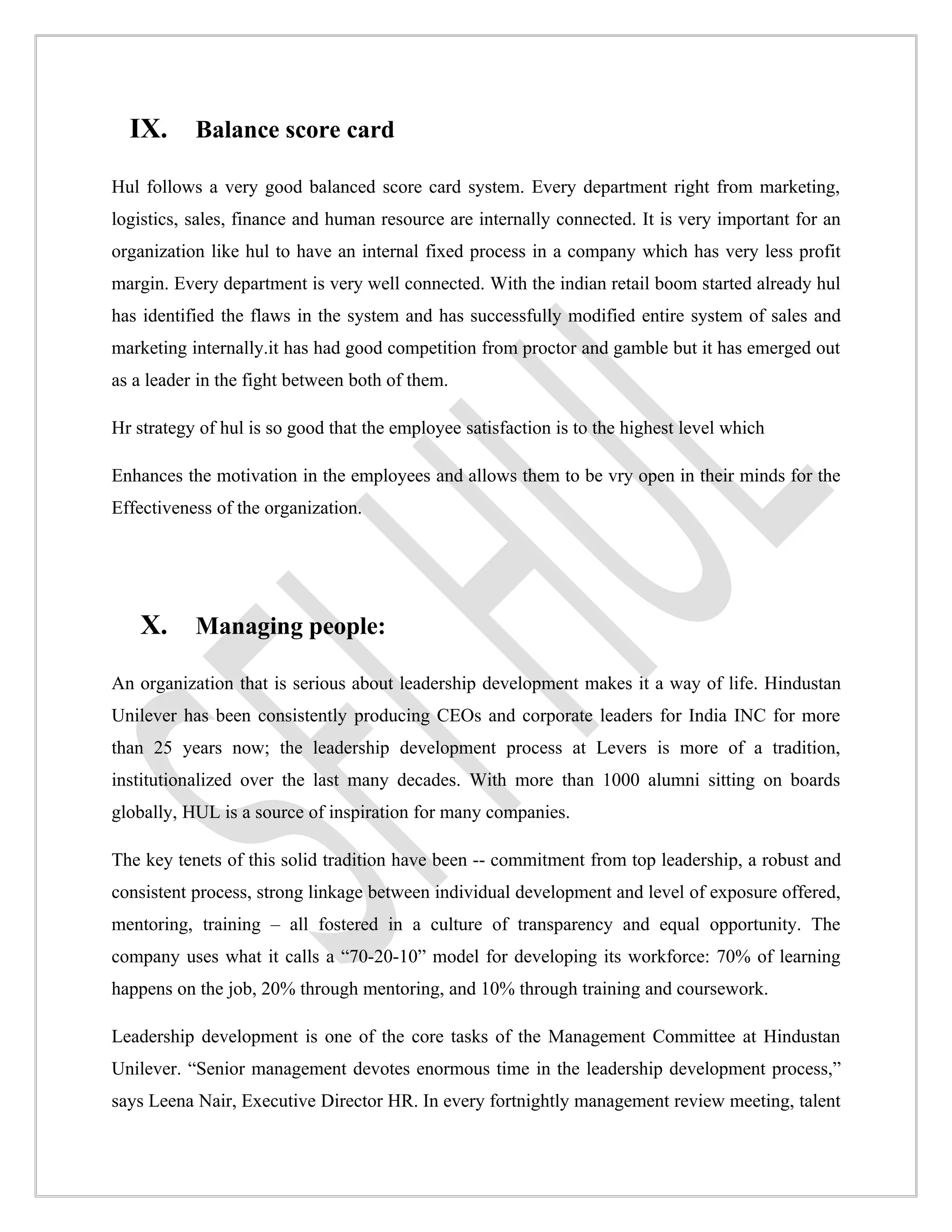 IX. Balance score card
Hul follows a very good balanced score card system. Every department right from marketing,
logistics, sales, finance and human resource are internally connected. It is very important for an
organization like hul to have an internal fixed process in a company which has very less profit
margin. Every department is very well connected. With the indian retail boom started already hul
has identified the flaws in the system and has successfully modified entire system of sales and
marketing internally.it has had good competition from proctor and gamble but it has emerged out
as a leader in the fight between both of them.

Hr strategy of hul is so good that the employee satisfaction is to the highest level which

Enhances the motivation in the employees and allows them to be vry open in their minds for the
Effectiveness of the organization.




   X. Managing people:
An organization that is serious about leadership development makes it a way of life. Hindustan
Unilever has been consistently producing CEOs and corporate leaders for India INC for more
than 25 years now; the leadership development process at Levers is more of a tradition,
institutionalized over the last many decades. With more than 1000 alumni sitting on boards
globally, HUL is a source of inspiration for many companies.

The key tenets of this solid tradition have been -- commitment from top leadership, a robust and
consistent process, strong linkage between individual development and level of exposure offered,
mentoring, training – all fostered in a culture of transparency and equal opportunity. The
company uses what it calls a “70-20-10” model for developing its workforce: 70% of learning
happens on the job, 20% through mentoring, and 10% through training and coursework.

Leadership development is one of the core tasks of the Management Committee at Hindustan
Unilever. “Senior management devotes enormous time in the leadership development process,”
says Leena Nair, Executive Director HR. In every fortnightly management review meeting, talent
 