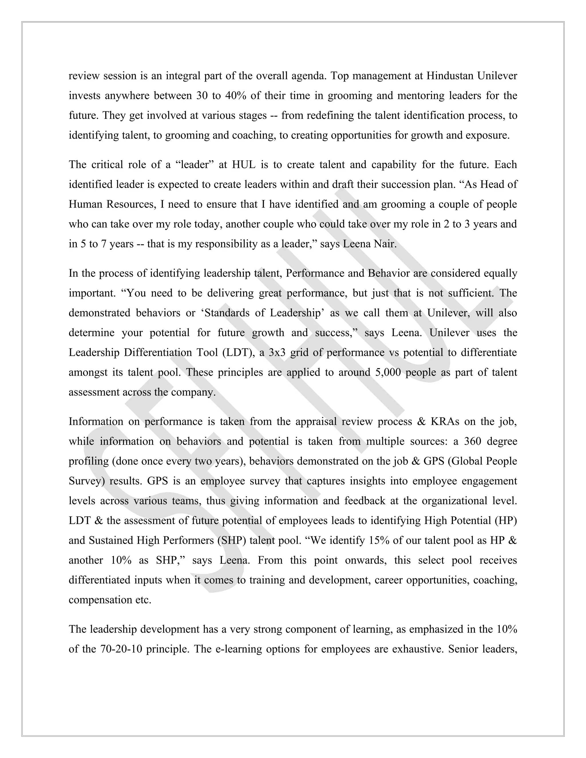review session is an integral part of the overall agenda. Top management at Hindustan Unilever
invests anywhere between 30 to 40% of their time in grooming and mentoring leaders for the
future. They get involved at various stages -- from redefining the talent identification process, to
identifying talent, to grooming and coaching, to creating opportunities for growth and exposure.

The critical role of a “leader” at HUL is to create talent and capability for the future. Each
identified leader is expected to create leaders within and draft their succession plan. “As Head of
Human Resources, I need to ensure that I have identified and am grooming a couple of people
who can take over my role today, another couple who could take over my role in 2 to 3 years and
in 5 to 7 years -- that is my responsibility as a leader,” says Leena Nair.

In the process of identifying leadership talent, Performance and Behavior are considered equally
important. “You need to be delivering great performance, but just that is not sufficient. The
demonstrated behaviors or ‘Standards of Leadership’ as we call them at Unilever, will also
determine your potential for future growth and success,” says Leena. Unilever uses the
Leadership Differentiation Tool (LDT), a 3x3 grid of performance vs potential to differentiate
amongst its talent pool. These principles are applied to around 5,000 people as part of talent
assessment across the company.

Information on performance is taken from the appraisal review process & KRAs on the job,
while information on behaviors and potential is taken from multiple sources: a 360 degree
profiling (done once every two years), behaviors demonstrated on the job & GPS (Global People
Survey) results. GPS is an employee survey that captures insights into employee engagement
levels across various teams, thus giving information and feedback at the organizational level.
LDT & the assessment of future potential of employees leads to identifying High Potential (HP)
and Sustained High Performers (SHP) talent pool. “We identify 15% of our talent pool as HP &
another 10% as SHP,” says Leena. From this point onwards, this select pool receives
differentiated inputs when it comes to training and development, career opportunities, coaching,
compensation etc.

The leadership development has a very strong component of learning, as emphasized in the 10%
of the 70-20-10 principle. The e-learning options for employees are exhaustive. Senior leaders,
 