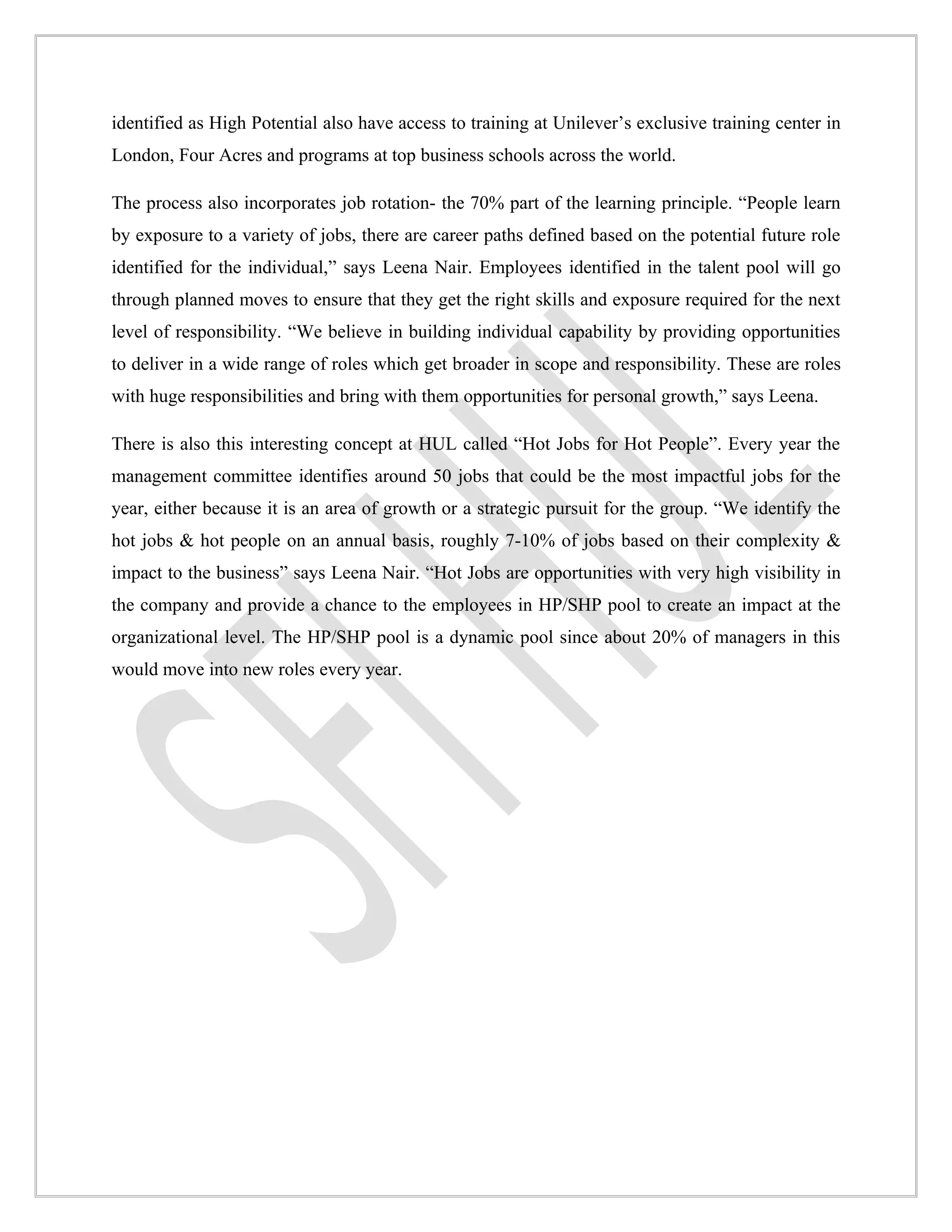 identified as High Potential also have access to training at Unilever’s exclusive training center in
London, Four Acres and programs at top business schools across the world.

The process also incorporates job rotation- the 70% part of the learning principle. “People learn
by exposure to a variety of jobs, there are career paths defined based on the potential future role
identified for the individual,” says Leena Nair. Employees identified in the talent pool will go
through planned moves to ensure that they get the right skills and exposure required for the next
level of responsibility. “We believe in building individual capability by providing opportunities
to deliver in a wide range of roles which get broader in scope and responsibility. These are roles
with huge responsibilities and bring with them opportunities for personal growth,” says Leena.

There is also this interesting concept at HUL called “Hot Jobs for Hot People”. Every year the
management committee identifies around 50 jobs that could be the most impactful jobs for the
year, either because it is an area of growth or a strategic pursuit for the group. “We identify the
hot jobs & hot people on an annual basis, roughly 7-10% of jobs based on their complexity &
impact to the business” says Leena Nair. “Hot Jobs are opportunities with very high visibility in
the company and provide a chance to the employees in HP/SHP pool to create an impact at the
organizational level. The HP/SHP pool is a dynamic pool since about 20% of managers in this
would move into new roles every year.
 