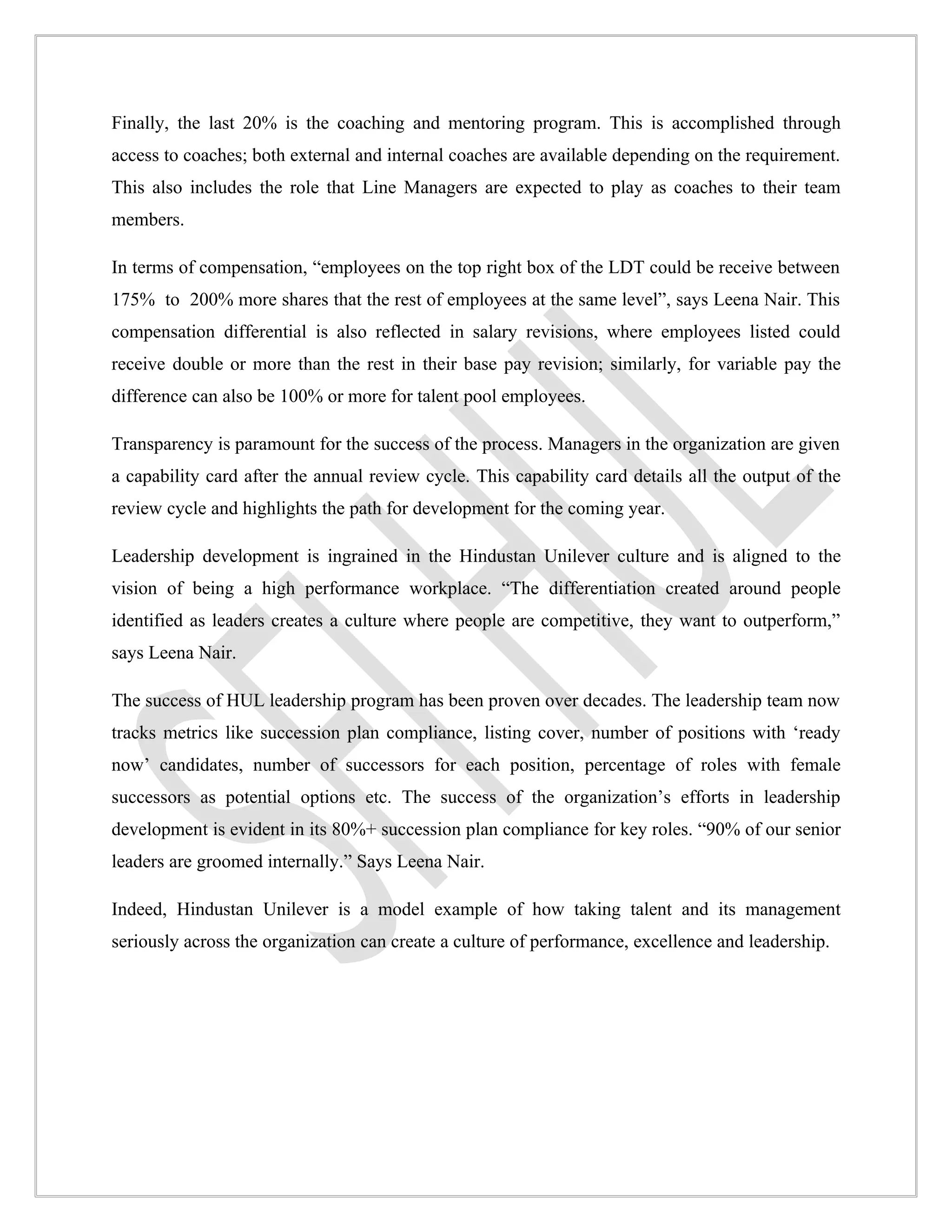 Finally, the last 20% is the coaching and mentoring program. This is accomplished through
access to coaches; both external and internal coaches are available depending on the requirement.
This also includes the role that Line Managers are expected to play as coaches to their team
members.

In terms of compensation, “employees on the top right box of the LDT could be receive between
175% to 200% more shares that the rest of employees at the same level”, says Leena Nair. This
compensation differential is also reflected in salary revisions, where employees listed could
receive double or more than the rest in their base pay revision; similarly, for variable pay the
difference can also be 100% or more for talent pool employees.

Transparency is paramount for the success of the process. Managers in the organization are given
a capability card after the annual review cycle. This capability card details all the output of the
review cycle and highlights the path for development for the coming year.

Leadership development is ingrained in the Hindustan Unilever culture and is aligned to the
vision of being a high performance workplace. “The differentiation created around people
identified as leaders creates a culture where people are competitive, they want to outperform,”
says Leena Nair.

The success of HUL leadership program has been proven over decades. The leadership team now
tracks metrics like succession plan compliance, listing cover, number of positions with ‘ready
now’ candidates, number of successors for each position, percentage of roles with female
successors as potential options etc. The success of the organization’s efforts in leadership
development is evident in its 80%+ succession plan compliance for key roles. “90% of our senior
leaders are groomed internally.” Says Leena Nair.

Indeed, Hindustan Unilever is a model example of how taking talent and its management
seriously across the organization can create a culture of performance, excellence and leadership.
 