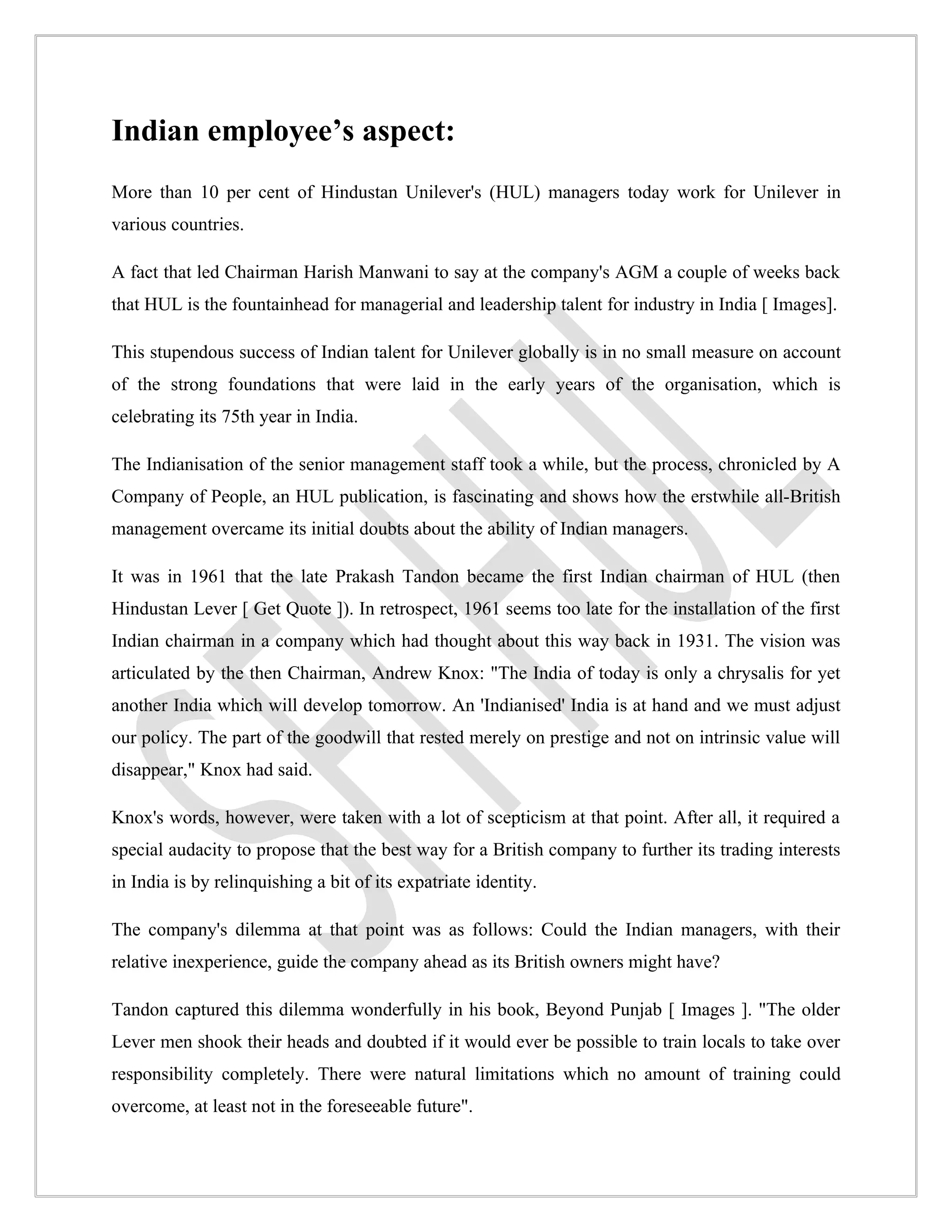 Indian employee’s aspect:
More than 10 per cent of Hindustan Unilever's (HUL) managers today work for Unilever in
various countries.

A fact that led Chairman Harish Manwani to say at the company's AGM a couple of weeks back
that HUL is the fountainhead for managerial and leadership talent for industry in India [ Images].

This stupendous success of Indian talent for Unilever globally is in no small measure on account
of the strong foundations that were laid in the early years of the organisation, which is
celebrating its 75th year in India.

The Indianisation of the senior management staff took a while, but the process, chronicled by A
Company of People, an HUL publication, is fascinating and shows how the erstwhile all-British
management overcame its initial doubts about the ability of Indian managers.

It was in 1961 that the late Prakash Tandon became the first Indian chairman of HUL (then
Hindustan Lever [ Get Quote ]). In retrospect, 1961 seems too late for the installation of the first
Indian chairman in a company which had thought about this way back in 1931. The vision was
articulated by the then Chairman, Andrew Knox: "The India of today is only a chrysalis for yet
another India which will develop tomorrow. An 'Indianised' India is at hand and we must adjust
our policy. The part of the goodwill that rested merely on prestige and not on intrinsic value will
disappear," Knox had said.

Knox's words, however, were taken with a lot of scepticism at that point. After all, it required a
special audacity to propose that the best way for a British company to further its trading interests
in India is by relinquishing a bit of its expatriate identity.

The company's dilemma at that point was as follows: Could the Indian managers, with their
relative inexperience, guide the company ahead as its British owners might have?

Tandon captured this dilemma wonderfully in his book, Beyond Punjab [ Images ]. "The older
Lever men shook their heads and doubted if it would ever be possible to train locals to take over
responsibility completely. There were natural limitations which no amount of training could
overcome, at least not in the foreseeable future".
 