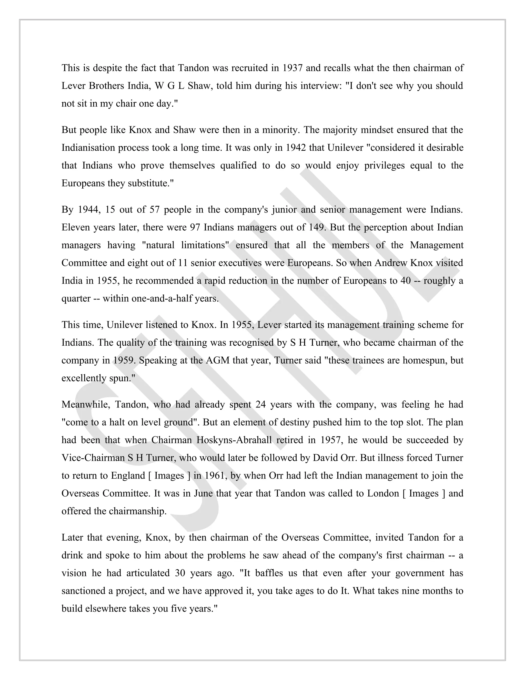 This is despite the fact that Tandon was recruited in 1937 and recalls what the then chairman of
Lever Brothers India, W G L Shaw, told him during his interview: "I don't see why you should
not sit in my chair one day."

But people like Knox and Shaw were then in a minority. The majority mindset ensured that the
Indianisation process took a long time. It was only in 1942 that Unilever "considered it desirable
that Indians who prove themselves qualified to do so would enjoy privileges equal to the
Europeans they substitute."

By 1944, 15 out of 57 people in the company's junior and senior management were Indians.
Eleven years later, there were 97 Indians managers out of 149. But the perception about Indian
managers having "natural limitations" ensured that all the members of the Management
Committee and eight out of 11 senior executives were Europeans. So when Andrew Knox visited
India in 1955, he recommended a rapid reduction in the number of Europeans to 40 -- roughly a
quarter -- within one-and-a-half years.

This time, Unilever listened to Knox. In 1955, Lever started its management training scheme for
Indians. The quality of the training was recognised by S H Turner, who became chairman of the
company in 1959. Speaking at the AGM that year, Turner said "these trainees are homespun, but
excellently spun."

Meanwhile, Tandon, who had already spent 24 years with the company, was feeling he had
"come to a halt on level ground". But an element of destiny pushed him to the top slot. The plan
had been that when Chairman Hoskyns-Abrahall retired in 1957, he would be succeeded by
Vice-Chairman S H Turner, who would later be followed by David Orr. But illness forced Turner
to return to England [ Images ] in 1961, by when Orr had left the Indian management to join the
Overseas Committee. It was in June that year that Tandon was called to London [ Images ] and
offered the chairmanship.

Later that evening, Knox, by then chairman of the Overseas Committee, invited Tandon for a
drink and spoke to him about the problems he saw ahead of the company's first chairman -- a
vision he had articulated 30 years ago. "It baffles us that even after your government has
sanctioned a project, and we have approved it, you take ages to do It. What takes nine months to
build elsewhere takes you five years."
 
