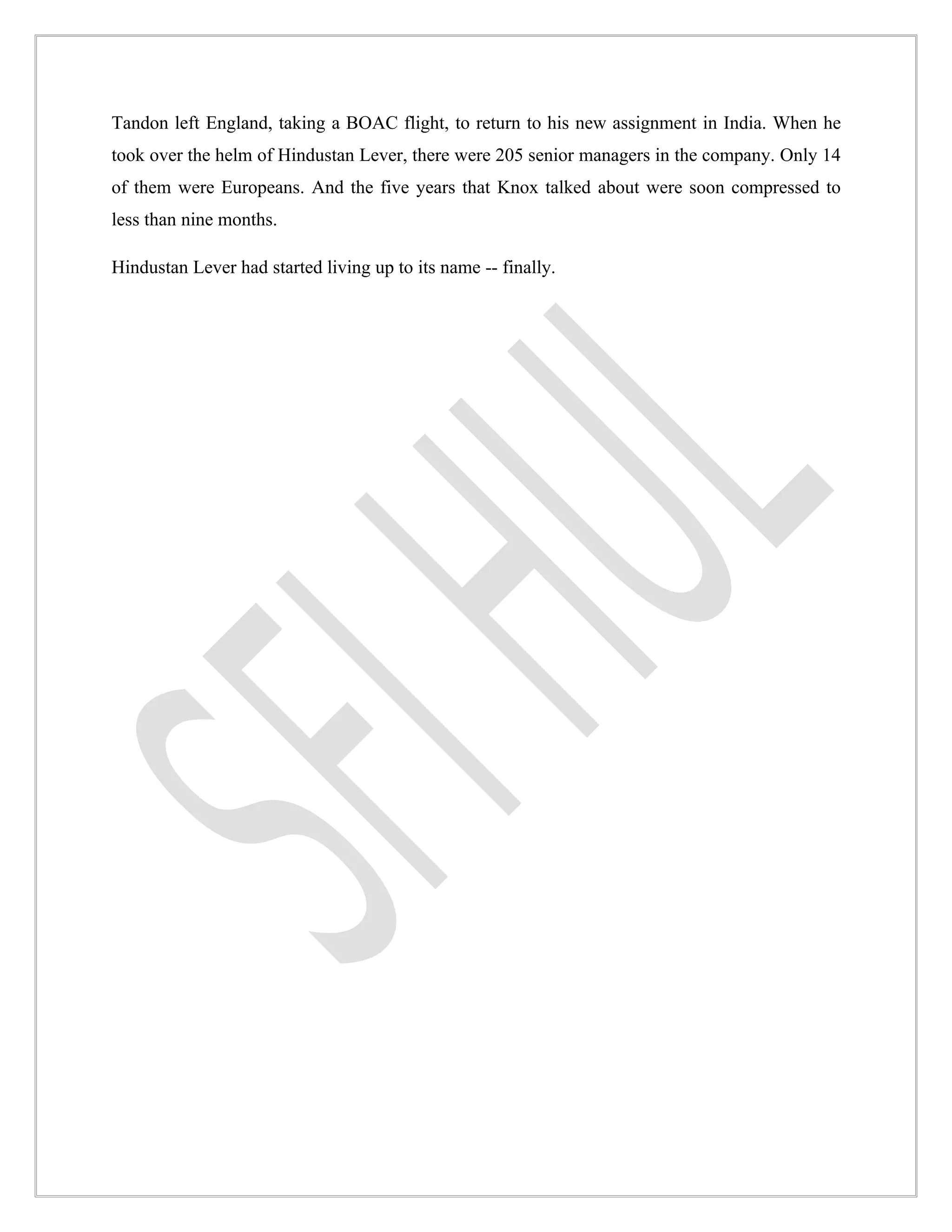 Tandon left England, taking a BOAC flight, to return to his new assignment in India. When he
took over the helm of Hindustan Lever, there were 205 senior managers in the company. Only 14
of them were Europeans. And the five years that Knox talked about were soon compressed to
less than nine months.

Hindustan Lever had started living up to its name -- finally.
 