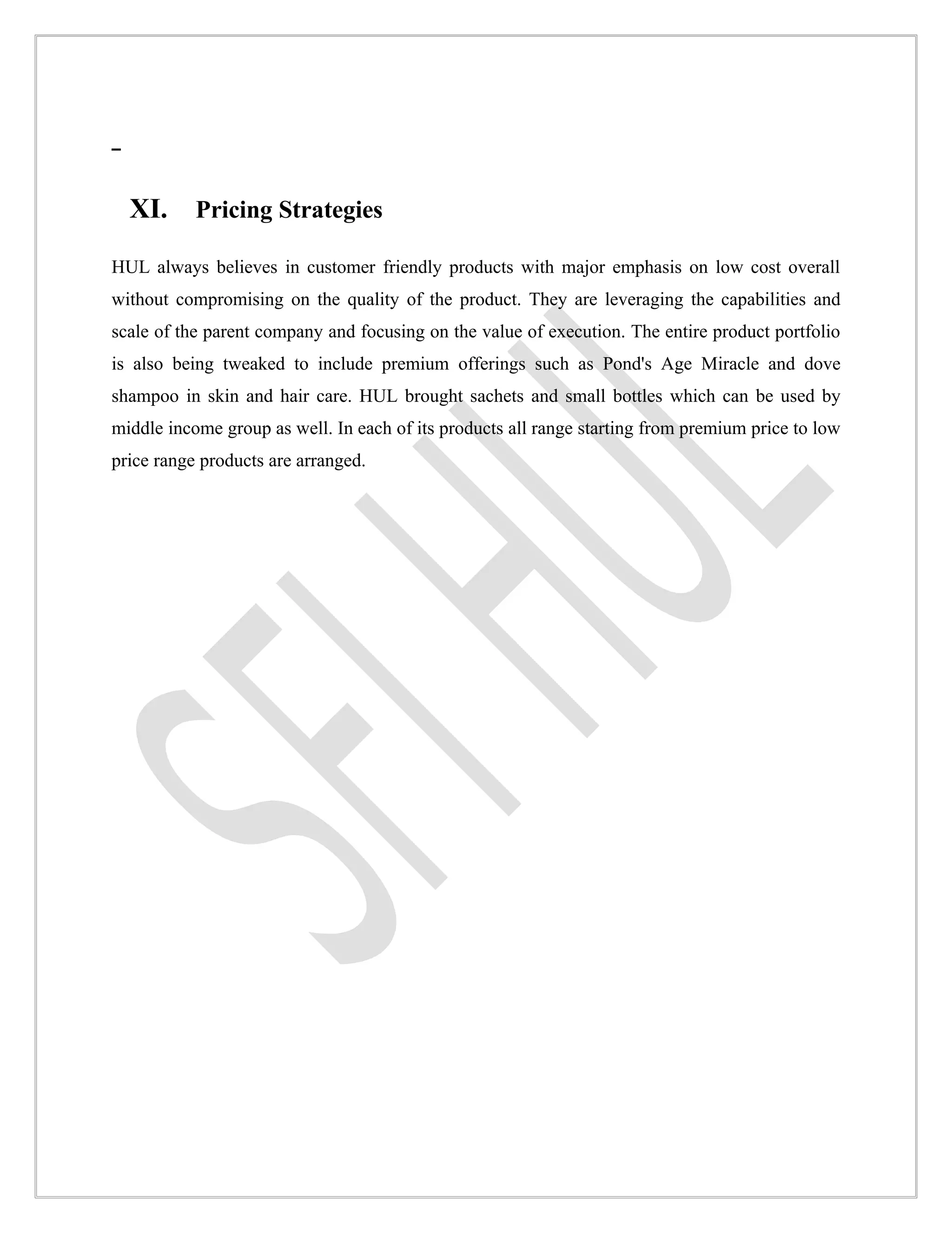 XI.      Pricing Strategies

HUL always believes in customer friendly products with major emphasis on low cost overall
without compromising on the quality of the product. They are leveraging the capabilities and
scale of the parent company and focusing on the value of execution. The entire product portfolio
is also being tweaked to include premium offerings such as Pond's Age Miracle and dove
shampoo in skin and hair care. HUL brought sachets and small bottles which can be used by
middle income group as well. In each of its products all range starting from premium price to low
price range products are arranged.
 