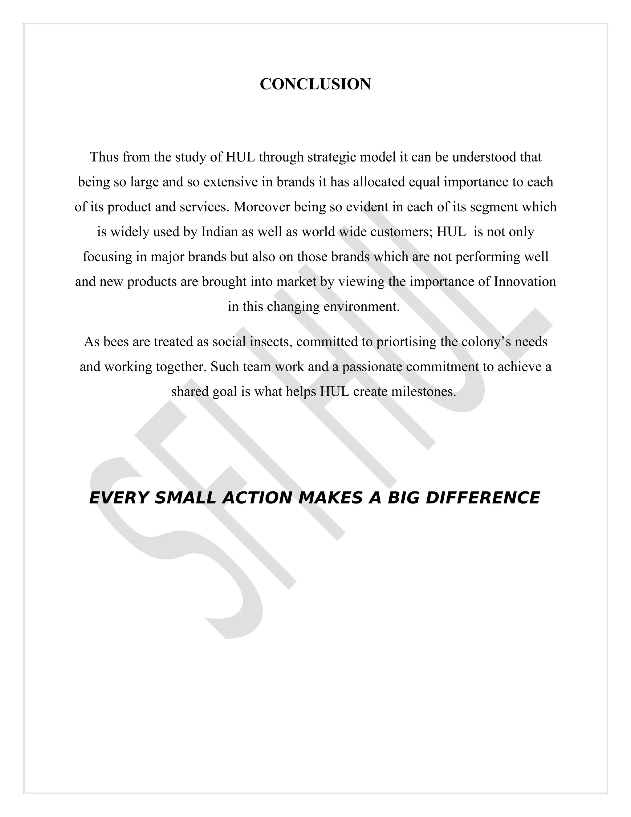 CONCLUSION



  Thus from the study of HUL through strategic model it can be understood that
being so large and so extensive in brands it has allocated equal importance to each
of its product and services. Moreover being so evident in each of its segment which
   is widely used by Indian as well as world wide customers; HUL is not only
 focusing in major brands but also on those brands which are not performing well
and new products are brought into market by viewing the importance of Innovation
                          in this changing environment.

 As bees are treated as social insects, committed to priortising the colony’s needs
and working together. Such team work and a passionate commitment to achieve a
                shared goal is what helps HUL create milestones.




  EVERY SMALL ACTION MAKES A BIG DIFFERENCE
 