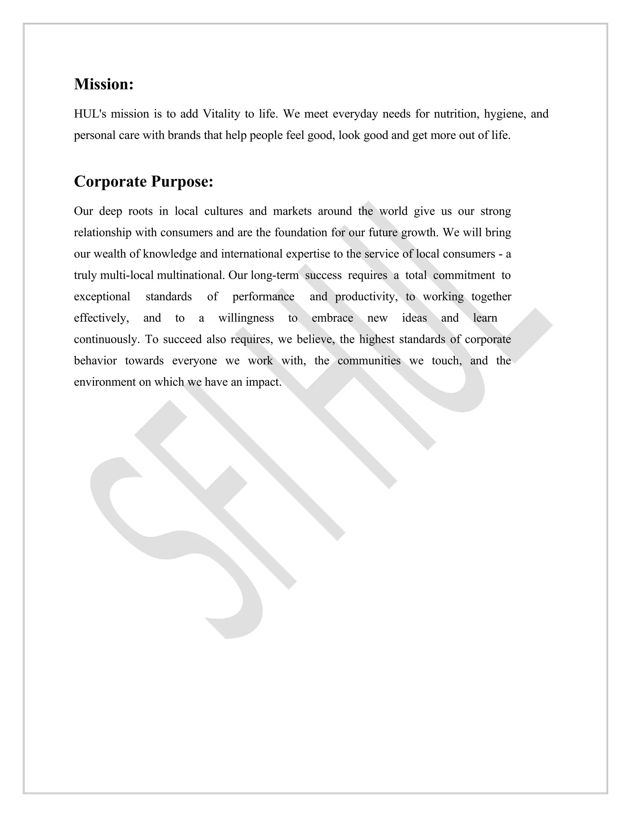 Mission:
HUL's mission is to add Vitality to life. We meet everyday needs for nutrition, hygiene, and
personal care with brands that help people feel good, look good and get more out of life.


Corporate Purpose:
Our deep roots in local cultures and markets around the world give us our strong
relationship with consumers and are the foundation for our future growth. We will bring
our wealth of knowledge and international expertise to the service of local consumers - a
truly multi-local multinational. Our long-term success requires a total commitment to
exceptional    standards       of     performance      and productivity, to working together
effectively,   and   to    a        willingness   to   embrace   new   ideas   and   learn
continuously. To succeed also requires, we believe, the highest standards of corporate
behavior towards everyone we work with, the communities we touch, and the
environment on which we have an impact.
 