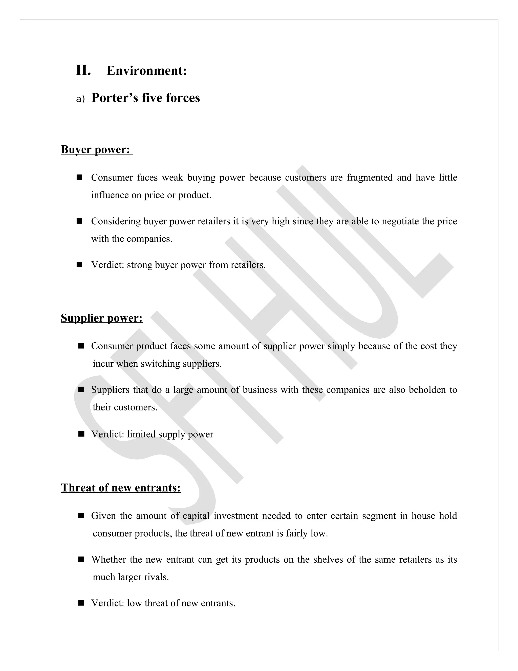 II.      Environment:

  a)    Porter’s five forces


Buyer power:

   Consumer faces weak buying power because customers are fragmented and have little
        influence on price or product.

   Considering buyer power retailers it is very high since they are able to negotiate the price
        with the companies.

   Verdict: strong buyer power from retailers.




Supplier power:

    Consumer product faces some amount of supplier power simply because of the cost they
        incur when switching suppliers.

    Suppliers that do a large amount of business with these companies are also beholden to
        their customers.

    Verdict: limited supply power




Threat of new entrants:

    Given the amount of capital investment needed to enter certain segment in house hold
        consumer products, the threat of new entrant is fairly low.

    Whether the new entrant can get its products on the shelves of the same retailers as its
        much larger rivals.

    Verdict: low threat of new entrants.
 