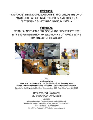 RESEARCH:
A MICRO-SYSTEM SOCIAL/ECONOMY STRUCTURE, AS THE ONLY
MEANS TO ERADICATING CORRUPTION AND MAKING A
SUSTAINABLE & LASTING CHANGE IN NIGERIA
PROPOSAL:
ESTABLISHING THE NIGERIA SOCIAL SECURITY STRUCTURES
& THE IMPLEMENTATION OF ELECTRONIC PLATFORMS IN THE
RUNNING OF STATE AFFAIRS
To:
Ms. Daniela Bas
DIRECTOR, DIVISION FOR SOCIAL POLICY AND DEVELOPMENT (DSPD)
UNITED NATIONS DEPARTMENT OF ECONOMIC AND SOCIAL AFFAIRS (UNDESA)
Secretariat Building, United Nations Headquarters, 29th Floor, New York, NY 10017
Researcher & Proposer:
Mr. EYITAYO O. OYEKUNLE
MEMBER:
AFRICAN BUREAU FOR GOOD GOVERNANCE (ABGG)
POLANA BUILDING, 74 Bourke Street, Pretoria, South Africa.
+27 746575665, +27 79 9260434
Email: info@abgg.org I Website: www.abgg.org
 