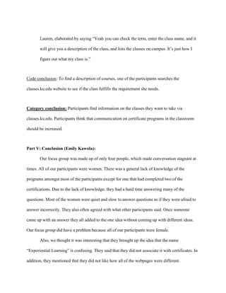 Lauren, elaborated by saying “Yeah you can check the term, enter the class name, and it
will give you a description of the class, and lists the classes on campus. It’s just how I
figure out what my class is.”
Code conclusion: To find a description of courses, one of the participants searches the
classes.ku.edu website to see if the class fulfills the requirement she needs.
Category conclusion: Participants find information on the classes they want to take via
classes.ku.edu. Participants think that communication on certificate programs in the classroom
should be increased.
Part V: Conclusion (Emily Kawola):
Our focus group was made up of only four people, which made conversation stagnant at
times. All of our participants were women. There was a general lack of knowledge of the
programs amongst most of the participants except for one that had completed two of the
certifications. Due to the lack of knowledge, they had a hard time answering many of the
questions. Most of the women were quiet and slow to answer questions as if they were afraid to
answer incorrectly. They also often agreed with what other participants said. Once someone
came up with an answer they all added to the one idea without coming up with different ideas.
Our focus group did have a problem because all of our participants were female.
Also, we thought it was interesting that they brought up the idea that the name
“Experiential Learning” is confusing. They said that they did not associate it with certificates. In
addition, they mentioned that they did not like how all of the webpages were different.
 